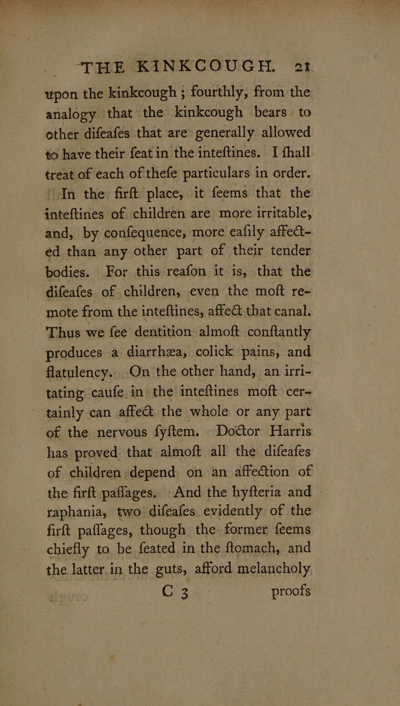 upon the kinkcough ; fourthly, from the analogy that the kinkcough bears. to other difeafes that are generally allowed to have their feat in the inteftines. I fhall treat of each of thefe particulars in order. In the firft place, it feems that the inteftines of children are more irritable, and, by confequence, more eafily affect- éd than any other part of their tender bodies. For this reafon it is, that the difeafes of children, even the moft re- mote from the inteftines, affect that canal. Thus we fee dentition almoft conftantly produces a diarrhea, colick pains, and flatulency... On the other hand, an irri- tating caufe in the inteftines moft cer- ~ tainly can affe&amp; the whole or any part of the nervous fyftem. Doctor Harris has proved. that almoft all the difeafes of children depend on an affection of the firft paflages. And the hyfteria and » raphania, two difeafes evidently of the firft paflages, though the former feems chiefly to be feated in the ftomach, and the latter in the guts, afford melancholy | C 3 proofs