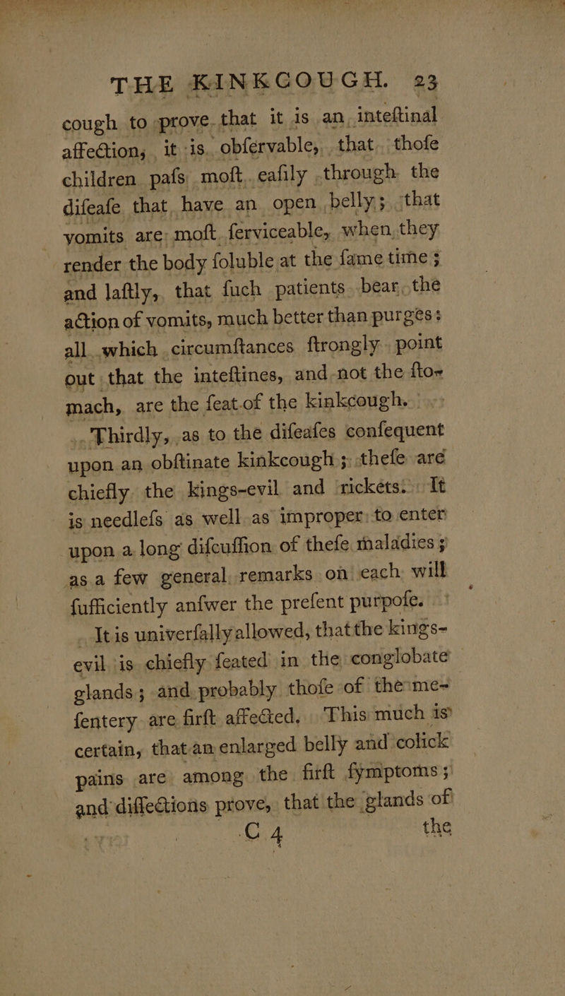 cough to prove. that it is an_inteftinal affection; -it:is.. obfervable, that thofe children pafs moft.. ealily through. the difeafe that have an open belly; (that yomits are: moft. ferviceable, when, they render the body foluble at the fame time 5 and laftly, that fuch patients bear, the action of vomits, much better than purges: all. which circumftances ftrongly point out that the inteftines, and-not the floe mach, are the feat.of the kinkcough. | .. Thirdly, as to the difeafes confequent upon an obftinate kinkcough ; thefe are chiefly. the kings-evil and ‘rickets. It is needlefs as well as improper: to enter upon a long difcuffion of thefe maladies 3 asa few general remarks on each will fufficiently anfwer the prefent purpofe. _ Itis univerfally allowed, thatthe kings- evil is chiefly feated in the conglobate glands; and probably thote of the:me- fentery are firft affected, This much is’ certain, that an enlarged belly and colick pains are among the firft fymptoms ; and diffections prove, that the glands of - mney. pee tie