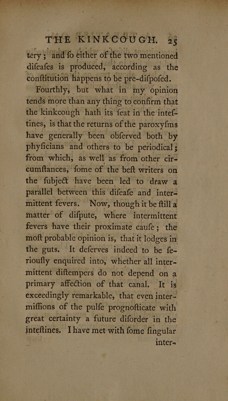 tery: “Gnd'fo éither of the two mentioned difeafes is produced, according as the conftitution happens to be pre-difpofed. Fourthly, but what in my opinion tends more than any thing to confirm that the kinkcough hath its feat in the intef- tines, is that the returns of the paroxy{ms have generally been obferved both by -phyficians and others to be periodical ; from which, as well as’ from other cir- cumftances, fome of the beft writers on the fubjeé&amp;t have been led to draw a parallel between this difeafe and inter mittent fevers. | Now, though it be ftill a matter of difpute, where intermittent fevers have their proximate caufe; the moft probable opinion is, that it lodges in the guts. It deferves indeed to be fe- rioufly enquired into, whether all inter- mittent diftempers do not. depend on a primary affection of that canal. It is exceedingly remarkable, that even inter- miffions of the pulfe prognofticate with great certainty a future diforder in the inteftines. [have met with fome fingular inter=