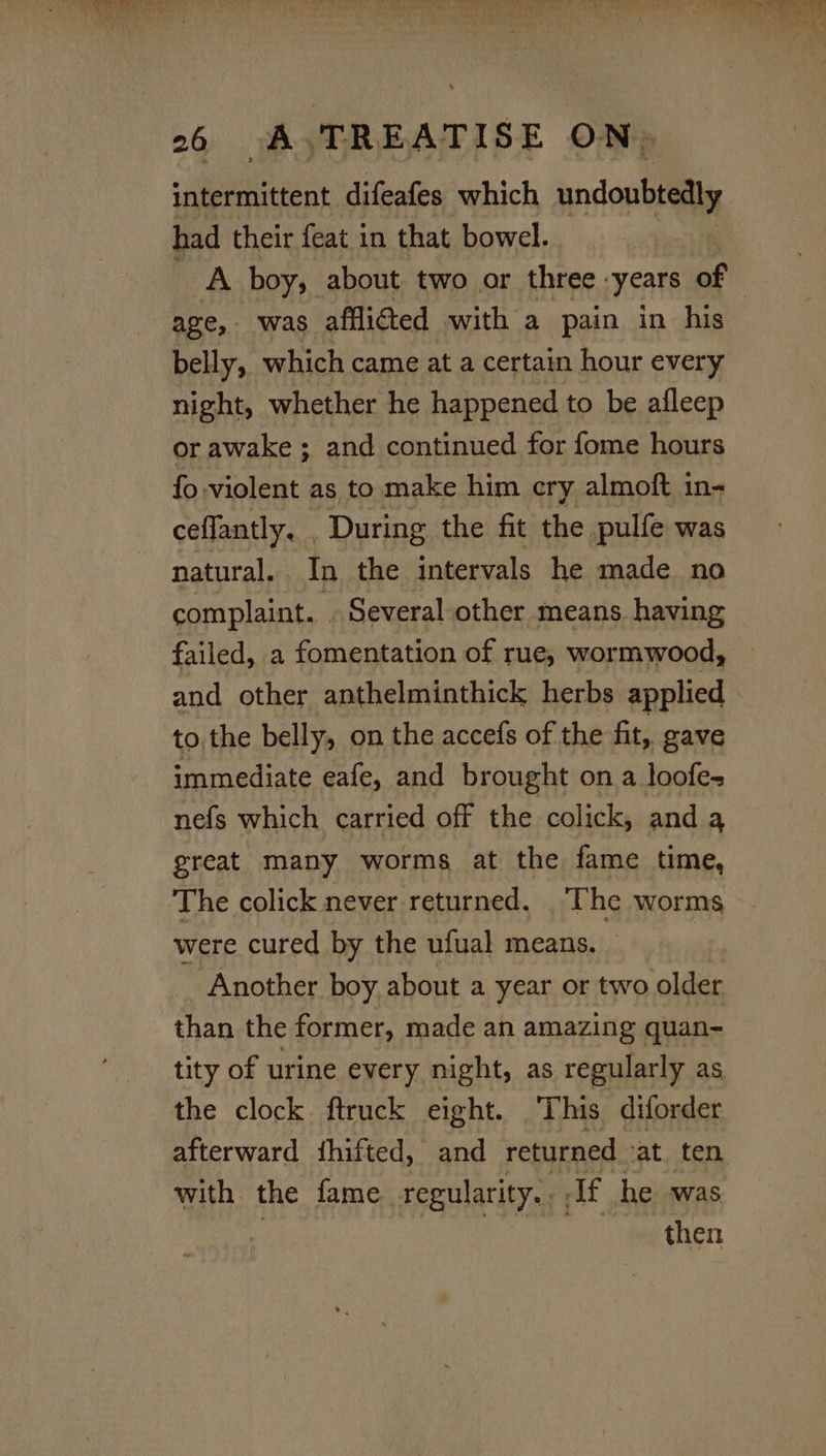 intermittent difeafes which undoubtedly had their {eat in that bowel. ia boy, about two or three. ‘years of age, was afflicted with a pain in his belly, which came at a certain hour every night, whether he happened to be afleep or awake ; and continued for fome hours fo violent as to make him cry almoft in- ceflantly, . During the fit the pulfe was natural. In the intervals he made no complaint. . Several other means having failed, a fomentation of rue, wormwood, and other anthelminthick herbs applied to. the belly, on the accefs of the fit, gave immediate eafe, and brought on a loofe- nefs which carried off the colick, and qa great many worms at the fame time, The colick never returned. _ The worms were cured by the ufual means. Another boy about a year or two older than the former, made an amazing quan- tity of urine every night, as regularly as the clock ftruck eight. This diforder afterward fhifted, and returned. ‘at. ten with the fame regularity. If he was then