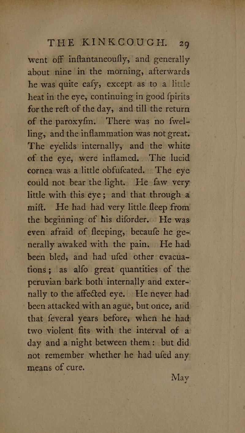 went off inftantaneoufly, and generally about nine in the morning, afterwards he was quite eafy, except as to a little heat in the eye, continuing in good {pirits for the reft of the day, and till the return of the paroxy{m. ‘There was no {wel- ling, and the inflammation was not great. The eyelids internally, and the white of the eye, were inflamed. The lucid cornea was a little obfufcated. The eye could not bear the light. He faw very little with this eye; and that through a mift. He had had very little. fleep from the beginning of his diforder... He was even afraid of fleeping, becaufe he ge- -nerally awaked with the pain. He had been bled, and had ufed other: evacua- tions; as alfo great quantities of the peruvian bark both internally and exter-' nally to the affected eye. He never had ‘been attacked with an ague, but once, and - that feveral years before; when he had: two violent fits with the interval of a: day and a night between them: but did not remember whether he had ufed any means of cure. : May