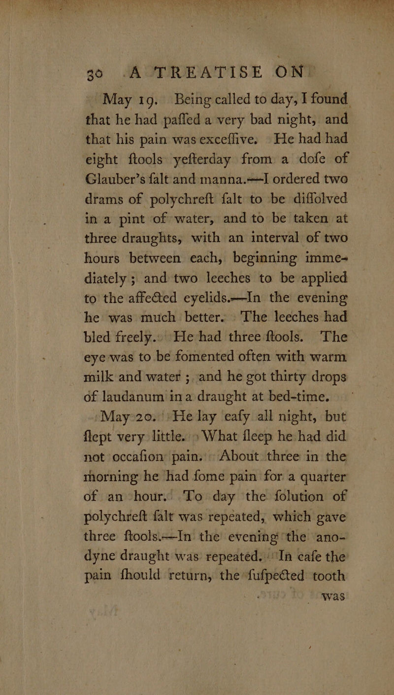 ey ee Lt RN ESCA ay Gee kgs’ koe OO ae e A Yo. &gt; 23% 30 A TREATISE ON. May 1g. Being called to day, I found that he had pafled a very bad night, and that his pain was exceffive. He had had ‘eight ftools yefterday from a dofe of Glauber’s falt and manna.—I ordered two drams of polychreft falt to be diffolved in a pint of water, and to be taken at three draughts, with an interval of two hours between each, beginning imme- diately ; and two leeches to be applied to the affected eyelids.—In the evening he was much better. The leeches had bled freely... He had three ftools. The eye was to be fomented often with warm milk and water ;. and he got thirty drops of laundanum ina draught at bed-time. ‘May 20. ':He lay eafy all night, but flept very little. » What fleep he had did not occafion pain. About three in the morning he had fome pain for a quarter of an hour. To day the folution of polychreft falt was repeated, which gave three ftools.—In the evening the ano- dyne draught was repeated. ‘In cafe the pain fhould return, the fufpected tooth