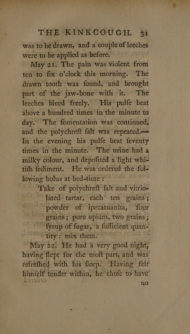 was: ‘to be’ drawn, and a couple of leeches were to be applied as before. May 21. The pain was violent Gite ten to fix o’clock this morning. ‘The drawn ‘tooth was found, ‘and brought part of the jaw-bone with it. The leeches bleed freely. ‘His *pulfe beat above a hundred times in the minute to day. The fomentation was continued, and the polychreft falt was repeated. In the evening his pulfe beat feventy times in the minute. ~The urine had a milky colour, and depofited a light whi- tifh fediment. He was’ordered the ait lowing |! bolus at bed-time : “Take of polychreft falt and vitrio- lated tartar, each ten grains’; pow der of ipecacuanha, © ‘four  “grains ; ‘pure opium, two Prains ; ~ fyrup of fugar, a fufficient satel . tity: “mix them.” ap g2. He had a very itd night; having flept for the moft part, and was refrethed with his fleep. “Having felt himfelf tender within, he’ thofe to have’ no