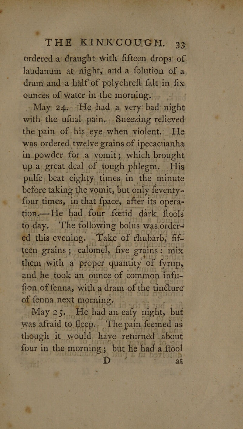 © THE KINKCOUGH. 33 ordered a’ draught with fifteen drops’ of laudanum at night, anda folution of a dram and&gt;a half‘of polychreft falt in fix ounces of water in the morning. May 24. ‘He had a very: bad: night. with. the ufual..pain,... Sneezing relieved the pain of his eye when violent. He was ordered, twelve grains of ipecacuanha in powder fie a vomit; which brought up a great deal of tough phlegm. His pulfe beat eighty; times, in the minute before taking the vomit, but only feventy= four times, in that fpace, after i its opera- tion.— He had. four foetid dark {tools to. day. The following bolus was. order~ ed this evening. .Take of thubarb, fif- teen. grains 5 calomel, five Stains : “mix them with a proper quantity of fyrup, and he took an. ounce of common infu- fion, of fenna, with a dram of the tindture of fenna next morning. . _May.25.. He had an. aly rae but was afraid to fleep.. The pain. feemed as though it would have returned . about four in the morning ; ; but he had 2 a fool Se Pintiat