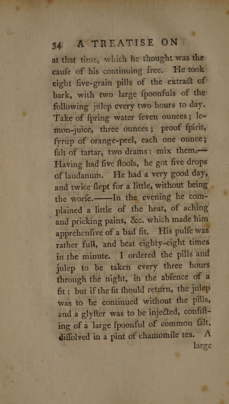 at that time, which He thought was the: caufe of his continuing free. He took eight five-grain pills of the extract of bark, with two large fpoonfuls of the following julep every two hours to day. Take of {pring water feven ounces ; le- mon-juice, three ounces; proof fpirit, fyrup of orange-peel, each one ounce; falt of tartar, two drams: mix them.— Having had five ftools, he got five drops of laudanum. He had a very good day, and twice flept for a little, without being . the ‘worfe.——In the: evening he com- plained a little of the heat, of aching and pricking pains, &amp;c. which made him apprehenfive of a bad fit, His pulfe wa: rather full, and béat eighty-eight times in the minute. I ordered the pills and julep to be taken every three hours through the night, ‘in the abfence of a fit: but if the fit fhould return, the julep was to be continued without the pills, and a glyfter was to be injected, confift- ing of a large fpoonful of common {alt, diffolved i in a pint of chamomile tea. A large