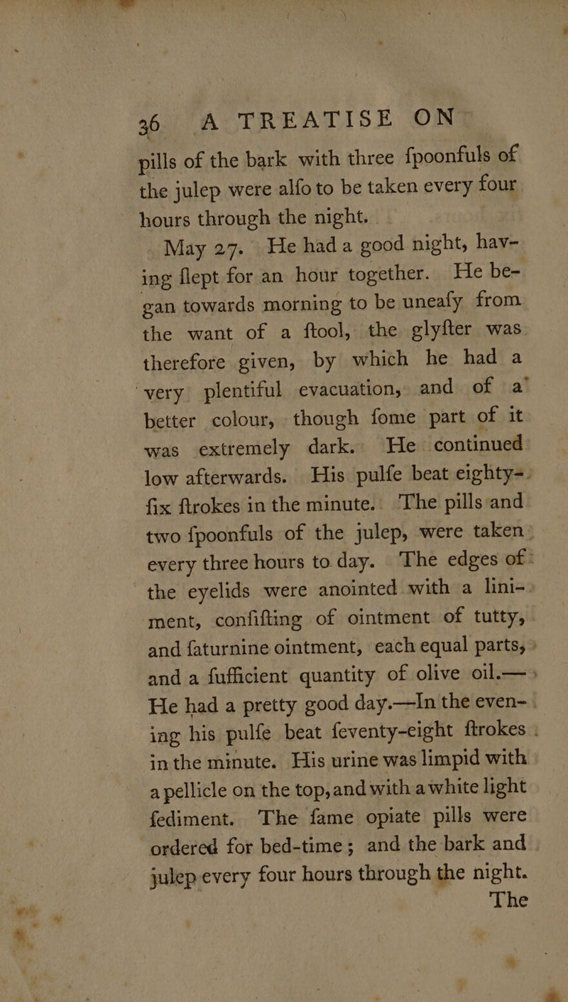 - + pills of the bark with three fpoonfuls of the julep were alfo to be taken every four hours through the night. | May 27. He had a good night, hav- ing flept for an hour together. He be- gan towards morning to be uneafy from. the want of a ftool, the glyfter was therefore given, by which he had a better colour, though fome part of it was extremely dark. He continued low afterwards. His pulfe beat eighty-. fix ftrokes in the minute. The pills and two fpoonfuls of the julep, were taken: every three hours to day. The edges of : the eyelids were anointed with a lini-. ment, confifting of ointment of tutty, . and faturnine ointment, each equal parts, » and a fufficient quantity of olive oil.—&gt; He had a pretty good day.—In the even-.. inthe minute. His urine was limpid with a pellicle on the top,and with awhite light fediment. The fame opiate pills were ordered for bed-time; and the bark and julep-every four hours through the night. The