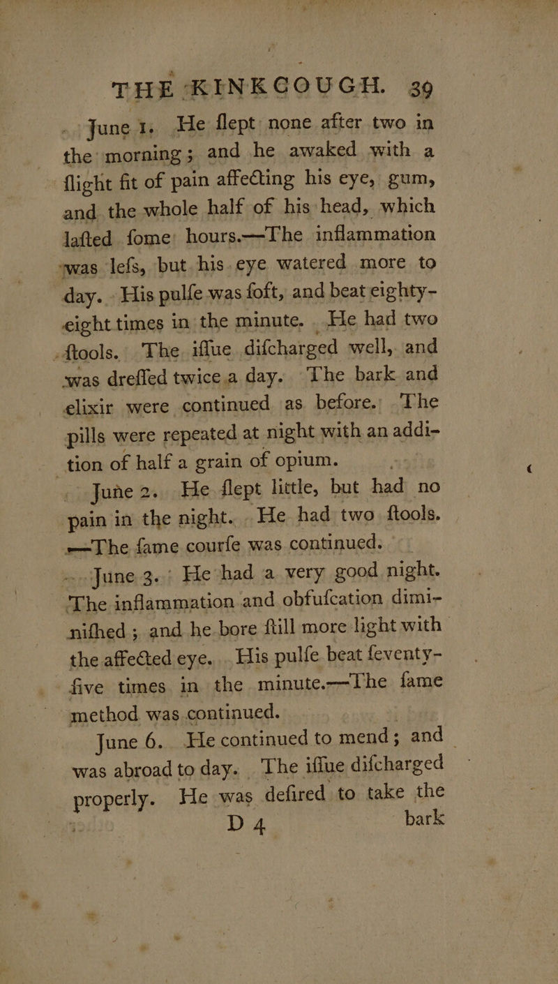 June 1. He flept none after two in | ial morning 5 and he awaked with a ‘flight fit of pain affecting his eye, gum, and the whole half of his head, which lafted fome: hours.—The inflammation “was lefs, but. his. eye watered more to day.» His pulfe was foft, and beat eighty- eight times in the minute. He had two # ftools. The. iflue difcharged well,. and was drefled twice.a day. The bark and elixir were continued as before. The pills were repeated at night with an addi- tion of half a grain of opium. . jJune2. He flept little, but had no pain in the night. . He had two. ftools. —The fame courfe was continued. - June 3. He had a very good night. The inflammation and obfufcation dimi- nithed ; and he.bore full more light with the affedted eye. . His pulfe beat feventy- five times in the minute.—The fame method was continued. June 6. He continued to mend; and was abroad to day. The iffue difcharged properly. He was defired to take the 4: D 4 bark