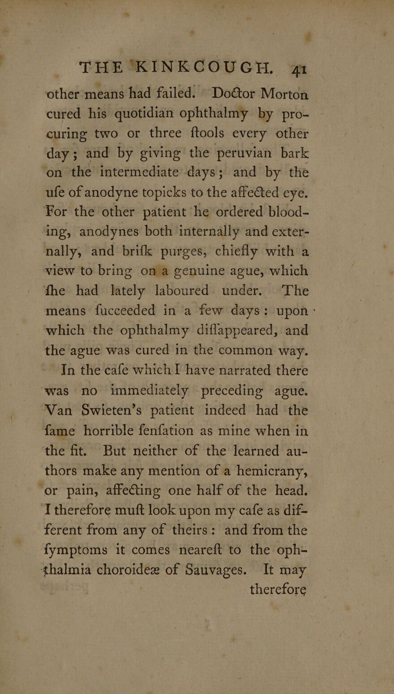 other means had failed. © Do€tor Morton cured his quotidian ophthalmy by pro- curing two or three {tools every other day ; and by giving the peruvian bark on the intermediate days; and by the ufe of anodyne topicks to the affected eye. For the other patient he ordered blood- ing, anodynes both internally and exter- nally, and brifk purges, chiefly with a view to bring ona genuine ague, which fhe had lately laboured under. ‘The means fucceeded in a few days: upon: which the ophthalmy diflappeared, and the ague was cured in the common way. In the cafe which I have narrated there was no immediately preceding ague. Van Swieten’s patient indeed had the fame horrible fenfation as mine when in the fit. But neither of the learned au- thors make any mention of a hemicrany, ‘or pain, affecting one half of the head. I therefore muft look upon my cafe as dif- ferent from any of theirs: and from the fymptoms it comes neareft to the oph- | thalmia choroidex of Sauvages. It may therefore