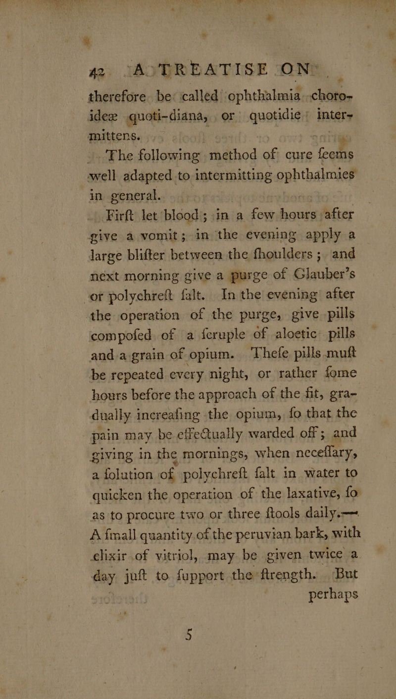  42 OAD TREATISE. ON” therefore be: called’ ophibbaal les idex quoti-diana, or quotidie ' inter+ mittens. The following | method of cure fool well adapted to intermitting ophthalmies in general. Firft let blood); \in a few paniey after give a vomit; in the evening apply a large blifter between the fhoulders ; and next morning give a purge of Glauber’s or polychreft falt. In the evening after the operation of the purge, give pills compofed of a {cruple of aloetic pills and a.grain of opium. Thefe pills muft be repeated every night, or rather fome hours before the approach of the fit, gra- dually increafing the opium, fo that the pain may be effeually warded off ; and giving in the mornings, when neceflary, a folution of polychreft falt in water to quicken the operation of the laxative, fo as to procure two or three ftools daily.— A fmall quantity.of the peruvian bark, with elixir of vitriol, may be given twice a day jut to fupport the flrength. But perhaps
