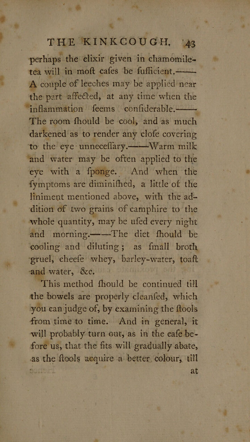 Xs ‘ perhaps the elixir given in chamomile- tea will in moft cafes be fufficient, A couple of leeches may be applied near - the part affected; at any time when the The room fhould be cool, and as much darkened as to render any clofe covering to the eye unneceflary. ——Warm milk ‘and water may be often applied to the eye with a fponge. And when the fymptoms are diminifhed, a little of the liniment mentioned above, with the ad- dition of two grains of camphire to the whole quantity, may be ufed every night and morning.——The diet fhould be cooling and diluting; as fmall broth ‘gruel, cheefe whey, parlate ale toaft and water, &amp;c. “This method fhould be continued till the bowels are properly cleanfed, which you can judge of, by examining the ftools from time to time. And in general, it will probably turn out, as in the cafe be- fore us, that the fits will gradually abate, as the flools aequire a better colour, till : at