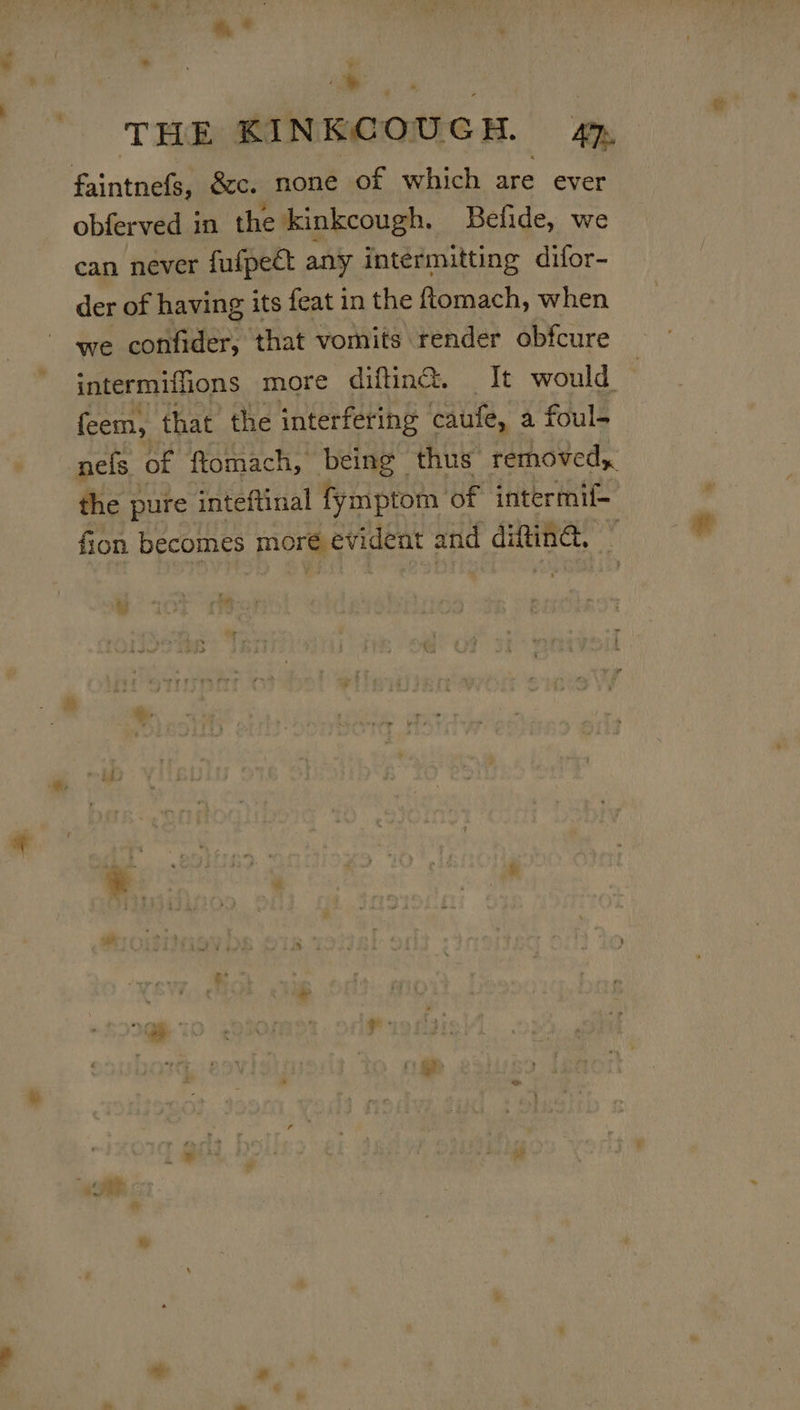 * i THE KINKCOUCH. ATs faintnefs, &amp;c. none of which are ever obferved in the kinkcough. Befide, we can never fufpect any intéermitting difor- der of having its feat in the fomach, when we confider, that vomits render obfcure intermiffions more difing. It would feem, that the interfering caufe, a foul- nels of ftomach, being thus removed, the pure inteftinal fymptom of intermif- fion becomes moreevident ane difting,