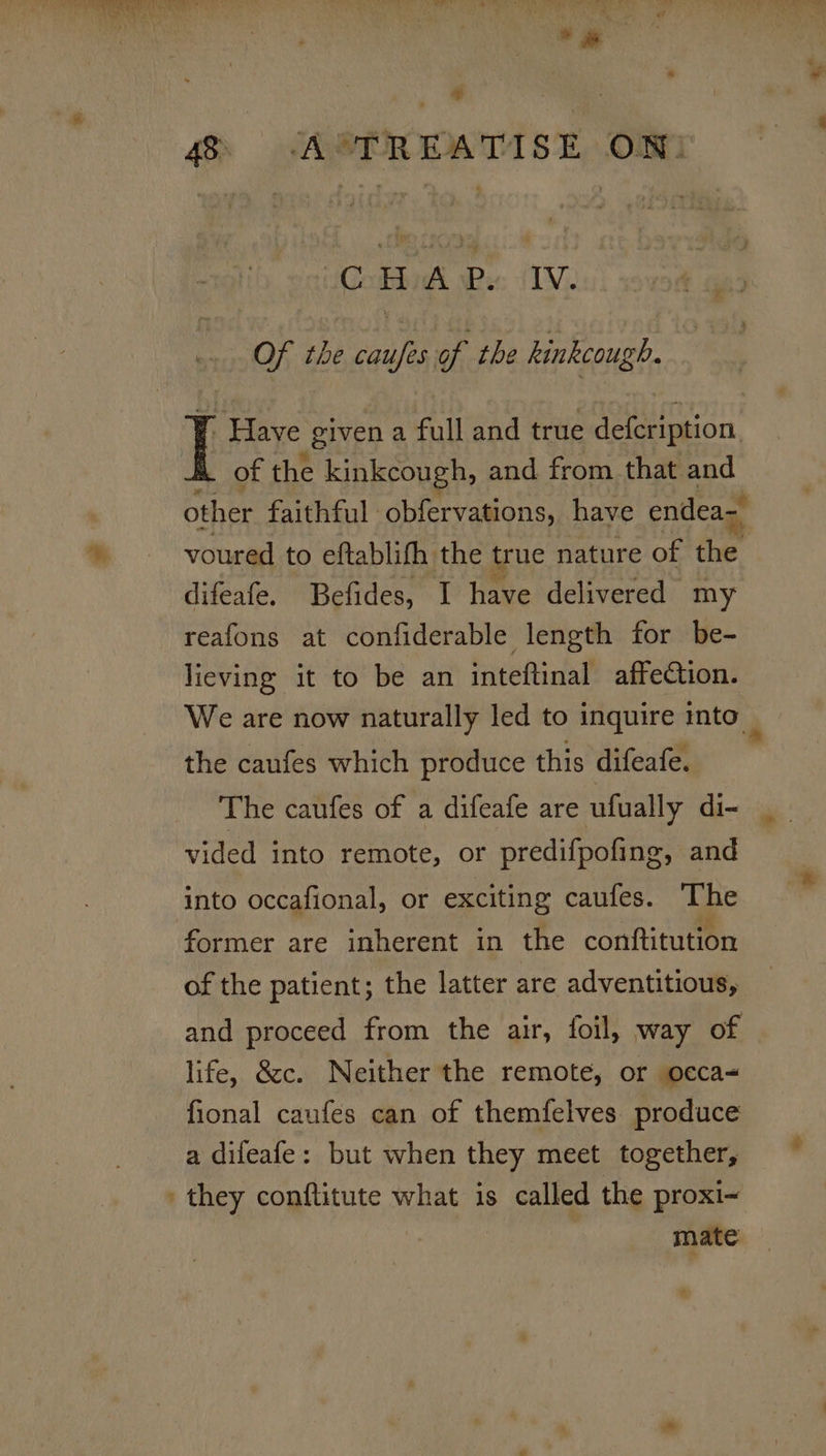 *# CHAP. IV. Of the caufes of the hinkcough. ” Have given a full and true Meee eon. of the kinkcough, and from that and voured to eftablifh the true nature of the difeafe. Befides, I have delivered my reafons at confiderable length for be- lieving it to be an inteftinal affection. the caufes which produce this difeafe. vided into remote, or predifpofing, and into occafional, or exciting caufes. The former are inherent in the conftitution of the patient; the latter are adventitious, life, &amp;c. Neither the remote, or occa- fional caufes can of themfelves produce a difeafe: but when they meet together, ' they conflitute what is called the proxi~ . mate # +