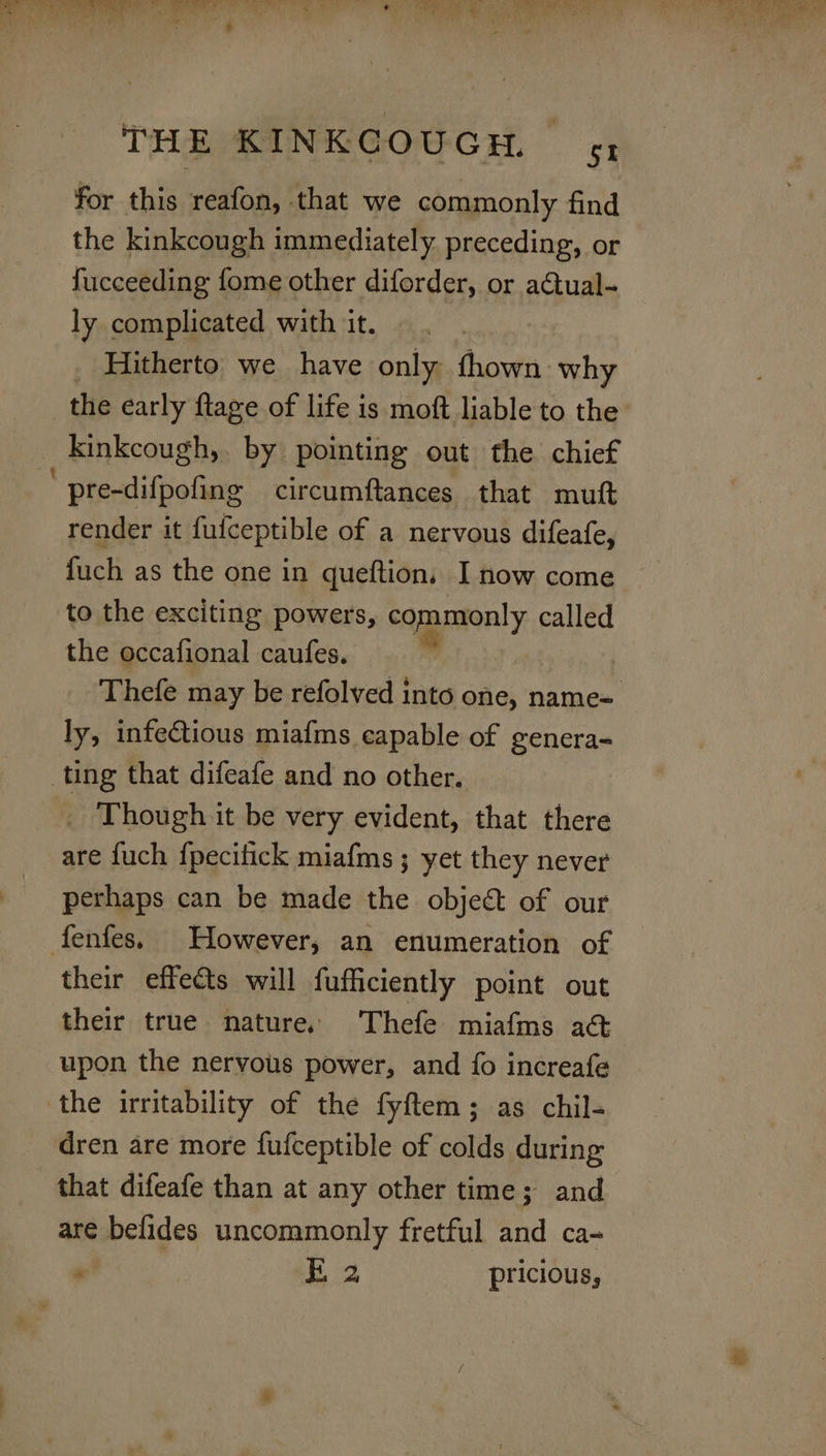 for this reafon, that we commonly find the kinkcough immediately preceding, or fucceeding fome other diforder, or actual- ly complicated with it. | _ Hitherto we have only fhown why the early ftage of life is moft liable to the kinkcough, by pointing out the chief pre-difpofing circumftances that mutt render it fufceptible of a nervous difeafe, fuch as the one in queftion, I now come to the exciting powers, commonly called the occafional caufes. | Thefe may be refolved into one, name= ly, infectious miafms capable of genera- ting that difeafe and no other. Ei hough it be very evident, that there are fuch fpecifick miafms ; yet they never perhaps can be made the objeé&amp; of our fenfes. However, an enumeration of their effects will fufficiently point out their true nature. Thefe miafms a&amp; upon the nervous power, and fo increafe the irritability of the fyftem; as chil- dren are more fufceptible of colds during that difeafe than at any other time; and are befides uncommonly fretful and ca- , | ee pricious,