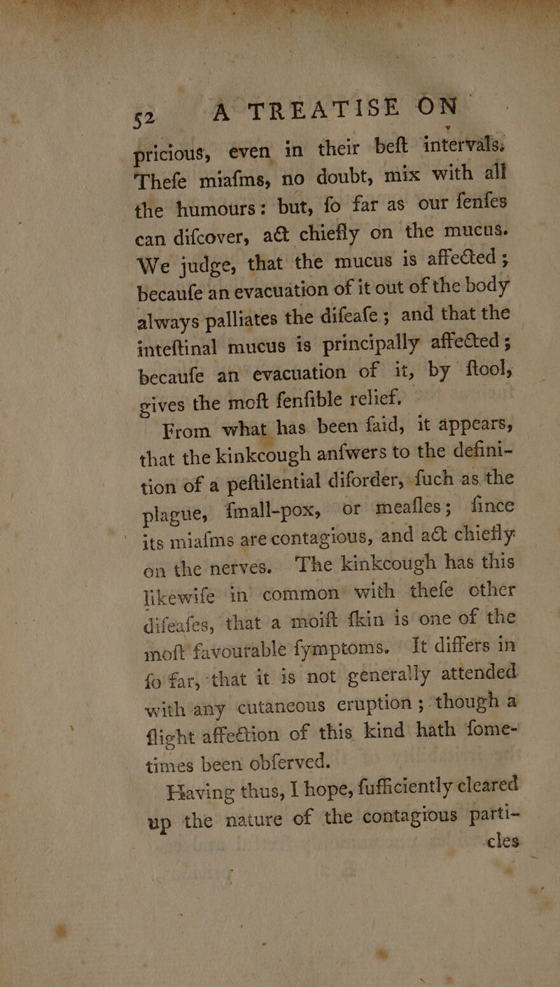 ee ie: TREATISE ON pricious, even in their beft intervals, Thefe miafms, no doubt, mix with all the humours: but, fo far as our fenfes ean difcover, at chiefly on the mucus. We judge, that the mucus is affected ; becaufe an evacuation of it out of the body always palliates the difeafe ; and that the inteftinal mucus is principally affected ; gives the moft fenfible relief, From what has been faid, it appears, that the kinkcough anfwers to the defini- tion of a peftilential diforder, fuch as the plague, {mall-pox, or meafles; fince its miaims are contagious, and act chiefly: on the nerves. The kinkcough has this likewife in common: with thefe other difeafes, that a moift {kin is one of the fo far, that it 1s not generally attended. with any cutaneous eruption ; though a flight affedtion of this kind hath fome- times been obferved. Having thus, I hope, fufficiently cleared up the nature of the contagious parti- cles —