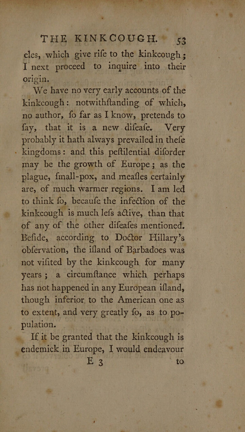 cles, which give rife to the kinkcough; I next ti to oe into . their origin. _ We have no very early accounts of the kinkcough: notwithftanding of which, no author, fo far as I know, pretends to fay, that it is a new difeafe. Very probably it hath always prevailed in thefe - kingdoms: and. this peftilential diforder may be the growth of Europe; as the plague, {mall-pox, and meafles certainly are, of much warmer regions. I am led to think fo, becaufe the infetion of the kinkcough is much lefs a@tive, than that of any of the other difeafes mentioned. Befide, according to Doctor Hillary’s obfervation, the ifland of Barbadoes was not vifited by the kinkcough for many years; a circumftance which perhaps has not happened in any European ifland, though inferior to the American one as to extent, and very greatly fo, as to po- pulation. . Ifit be granted that the kinkcough is _endemick.in Europe, I would endeavour