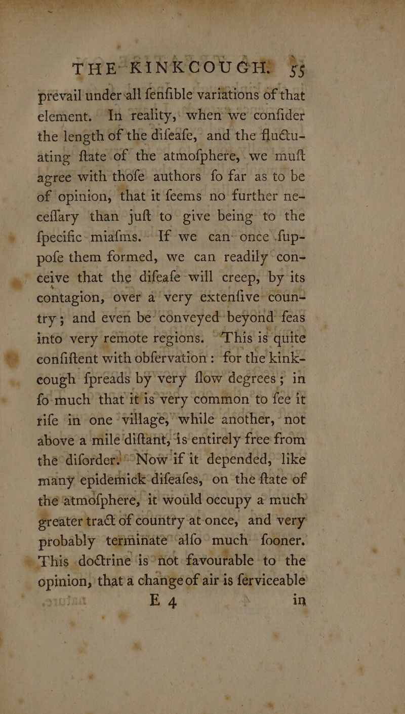 ue ‘ = POS Se THE KINKCOUGH! §5 prevail under all fenfible variations of that element. Tn reality, when we confider the length of the difeafe, and the flutu- ating ftate of the atmofphere, we muft agree with thofe authors fo far as to be ag opinion, ‘that it feems no further ne- ceflary than juft to give being to the » fpecific-miafms. If we can: once .fup- pofe them formed, we can readily’ con- ~ ceive that the difeafe will creep, by its contagion, over a very extenfive coun- try ; and even be- conveyed” beyond feas into very remote regions. “This is quite ba confiftent with obfervation: for the kink- cough fpreads by very flow degrees; in - fo much’ that it/is'very common to fee it tife in one- village,” while another, ~ not above a mile’ diftant, is entirely free from the difordert° Now if it depended, like many epidemick. difeafes, onthe ftate of the atmofphere, it would occupy a much’ greater track of countty atonce, and very: probably terminate ‘alfo rach fooner. » This doétrine is*not favourable to the ‘Hees. that'a change of air is ferviceable | E 4 in