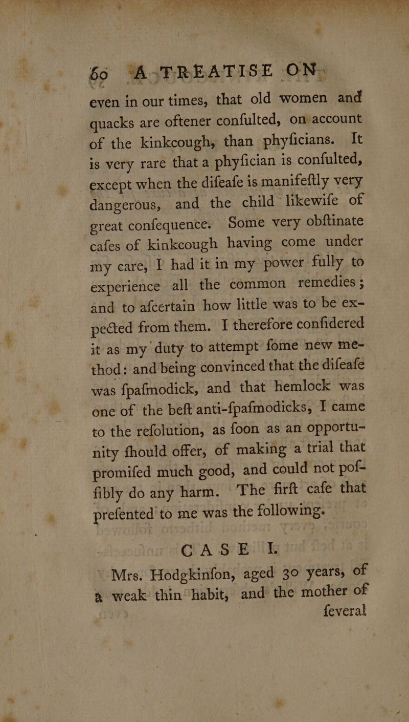 69 “A. TREATISE ON, even in our times, that old women and — quacks are oftener confulted, on account of the kinkcough, than phyficians. It is very rare that a phyfician is confulted, except when the difeafe is manifeitly very dangerous, and the child likewife of ereat confequence. Some very obftinate cafes of kinkcough having come under my care, I had it in my power fully to experience all the common remedies ; and to afcertain how little was to be ex- pected from them. I therefore confidered it as my duty to attempt fome new me- thod: and being convinced that the difeafe was fpafmodick, and that hemlock was one of the beft anti-fpafmodicks, I came to the refolution, as {oon as an opportu- nity fhould offer, of making a trial that promifed much good, and could not pof- fibly do any harm. The firft cafe that prefented to me was the following. OA S Bild ' Mrs. Hodgkinfon, aged 30 years, of » weak thin ‘habit, and the mother of : feveral