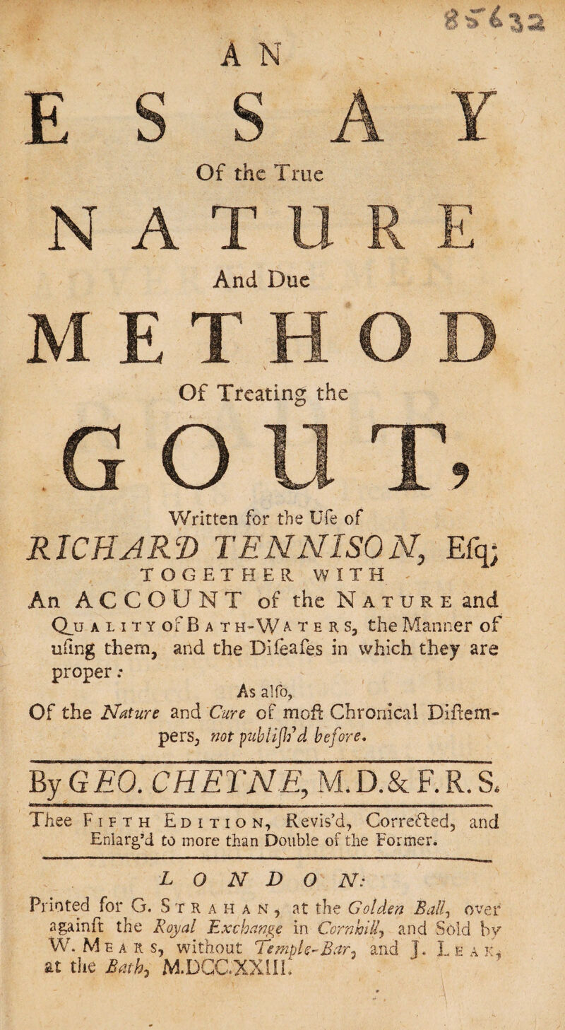 AN ESSAY Of the True NATURE And Due METHOD Of Treating the GOUT, Written for the Ufe of RICHARD TEN NISON, Efq; TOGETHER. WITH An ACCOUNT of the Nature and Q_u a l i t y of B a t h~ W a t e r s, the Manner of ufing them, and the Dlfeafes in which they are proper .* As alfo, Of the Nature and Cure of moil Chronical Diftem- pers, not publifCd before. By GEO. CHETNE, M.D.& F.R. & Thee Fifth Edition, Revis’d, Corrected, and Enlarg’d to more than Double of the Former. LONDON: Printed for G. Str a h an, at the Golden Ball, over a gain ft the Royal Exchange in Corn hi If and Sold by W. Me a it s, without Temple-Bar, and T. L e a k, at the Bath, M.DCCXXilh