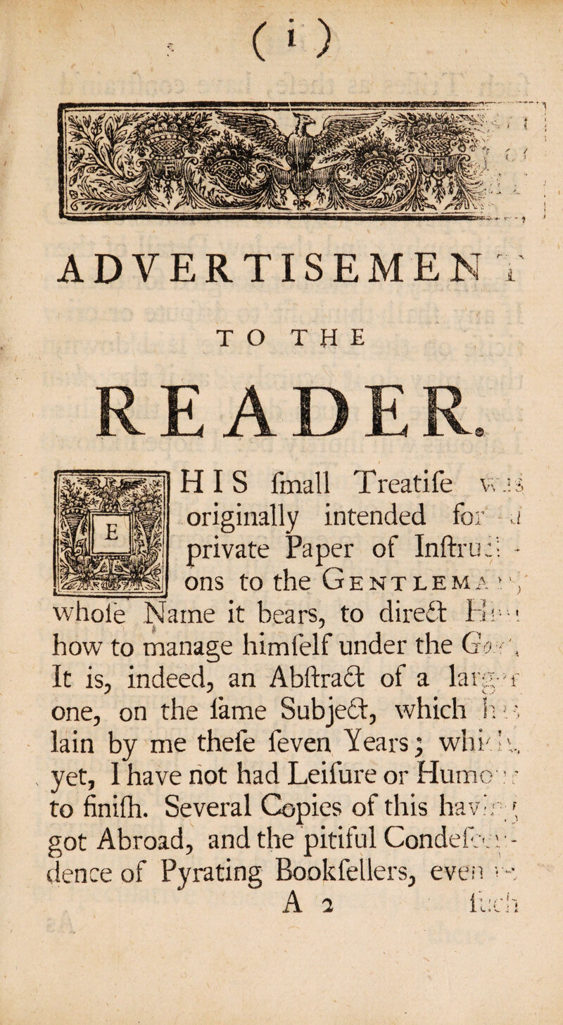 T O T H E READER HIS final 1 Treatife was originally intended for a private Paper of Inftruf; - _ ons to the Gentlema whole Name it bears, to direct Rem how to manage himfelf under the (7 . It is, indeed, an Abftradt of a larg-w one, on the fame Subject, which h! lain by me thefe feven Years; which, yet, 1 have not had Leifure or Humo • ; to finilh. Several Copies of this having, got Abroad, and the pitiful Condefrer- dence of Pyrating Rookfellers, even v-, A a ll:ch