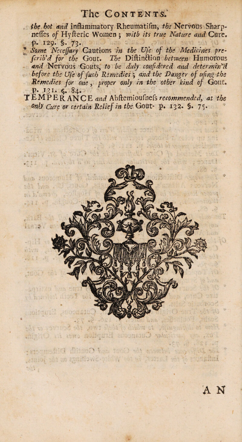 r <* the hot and inflammatory Rheumatifm, ths Nervous Sharp- neffes of Hyileric Women ; with its true Nature and Cure, p. 129. §. 73. Some Neceffary Cautions in the Uje of the Medicines pre- ferib'd for the Gout. The Diftinftion between Humorous and Nervous Gouts, to be duly confidered and determined before the Ufe offuch Remedies ; and the Danger of ufwg the Remedies for one, proper only in the other kind of Gout. P* T3J. §. 84. t TEMPER AN C E and Abftemioufnefs recommended, as the Quid Cure or certain Relief in the Gout- p. 132. §. 75. 'A H