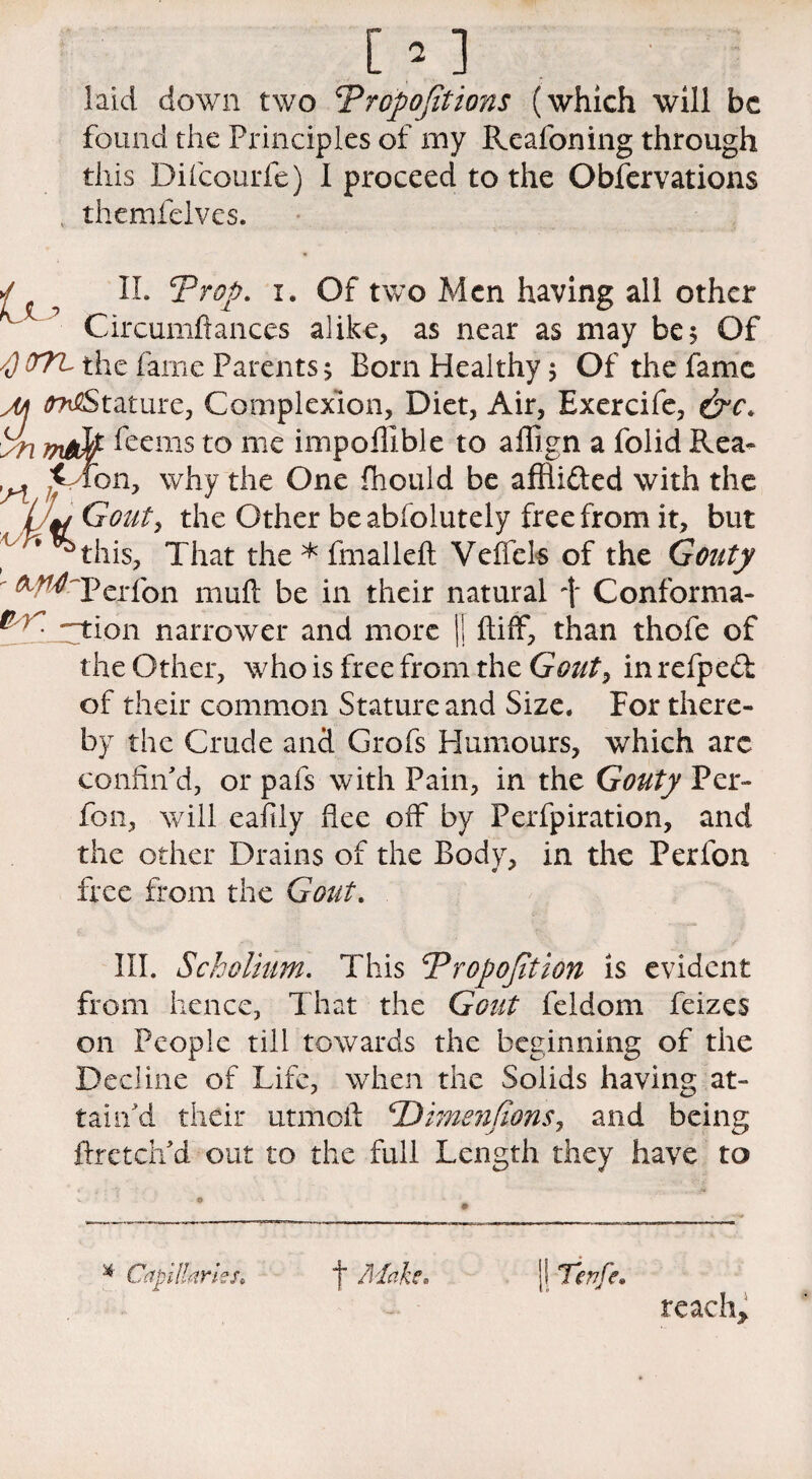 [ ’ ] laid down two ^Proportions (which will be found the Principles of my Rcafoning through this Difcourfe) I proceed to the Observations themfelves. ✓ ? II. Prop. i. Of two Men having all other h Circumftances alike, as near as may be 5 Of /J OTL the fame Parents; Born Healthy 5 Of the fame M ^Stature, Complexion, Diet, Air, Exercife, yn feems to me impofllble to affign a folid Rea- ^ * fon, why the One fhoiild be afflidled with the /;w Gout, the Other be abfolutely free from it, but 1 '^this, That the * fmalleft Veffels of the Gouty ^ ^ Perfon muft be in their natural -f Conforma- *gtion narrower and more |j ftifF, than thofe of the Other, who is free from the Gouty inrefped of their common Stature and Size. For there¬ by the Crude and Grofs Humours, which arc confin'd, or pafs with Pain, in the Gouty Per- fon, will eafily flee off by Perfpiration, and the other Drains of the Body, in the Perfon free from the Gout. III. Scholium. This Proportion is evident from hence, That the Gout feldom feizes on People till towards the beginning of the Decline of Life, when the Solids having at¬ tain'd their utmofl 1Dimenfions, and being fixetcii d out to the full Length they have to *. © * Capillaries. f Mai f. Tenfe. reach.