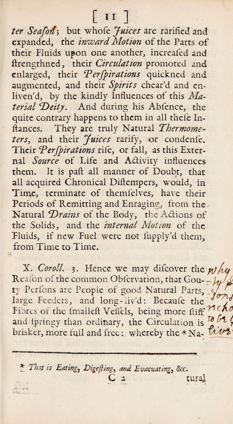 ter Seafoit'j bat whofe Juices are ratified and expanded, the inward Motion of the Parts of their Fluids upon one another, incrcafed and ftrengthned, their Circulation promoted and enlarged, their 'Perforations quickned and augmented, and their Sprits cheat'd and cm liven'd, by the kindly Influences of this Ma¬ terial 'Deity. And during his Abfence, the quite contrary happens to them in all thefe In- ftanccs. They are truly Natural Thermome¬ ters, and their Juices ratify, or condenfe. Their Perfprations rife, or fall, as this Exter¬ nal Source of Life and A&ivity influences them. It is paft all manner of Doubt, that all acquired Chronical Diftempers, would, in Time, terminate of themfelves, have their Periods of Remitting and Enraging, from the, Natural Drains of the Body, the Actions of the Solids, and the internal Motion of the Fluids, if new Fuel were not fupply'd them, from Time to Time, X. Cor oil. 3. Hence we may difeover the Re afon of the common Obfervation, that Gou¬ ty Pcrfons are People of good Natural Parts, large Feeders, and long-liv’d: Becaufe the Fibres or the fmailefl: Veflels, being more flifr and fpringy than ordinary, the Circulation is ^ ( brisker, more full and free: whereby the *Na- .» BJ),,, I !■ Ill—Mil Mi itmmmfm ■, w iwm m 1 1 in WKtmmmmmcmmmmmumtt w mm * mnm * That is Eating, Digefling, and Evacuating, &c. C 2 turaj