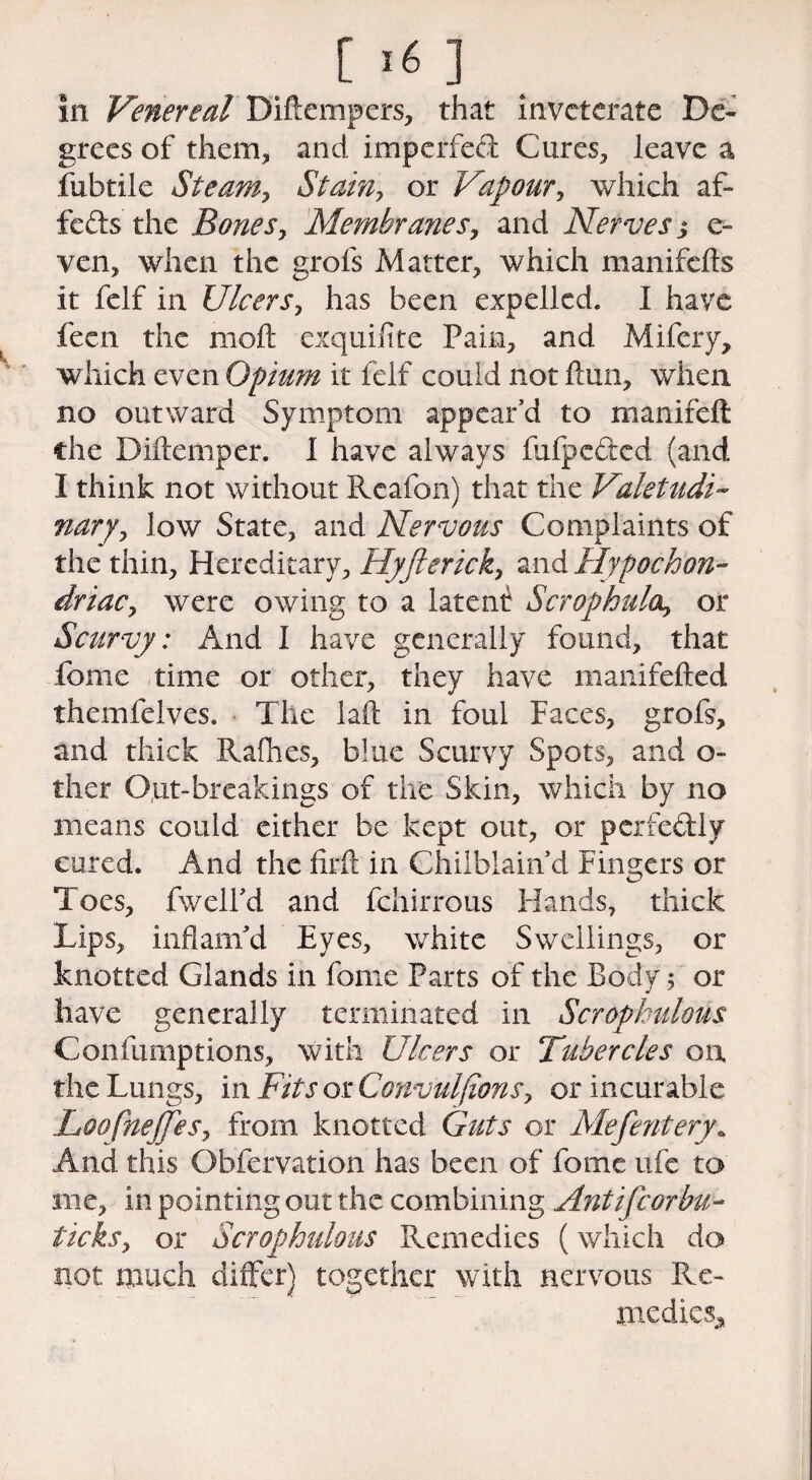 [ 1« ] in Venereal Diftempers, that inveterate De¬ grees of them* and imperfed Cures, leave a iiibtile Steam, Stain, or Vapour, which af- feds the Bones, Membranes, and Nerves j e- ven, when the grofs Matter, which manifefts it felf in Ulcers, has been expelled. I have fecn the mod exquifite Pain, and Mifery, which even Opium it felf could not ftun, when no outward Symptom appear'd to manifeft die Diftemper. I have always fufpeded (and I think not without Rcafon) that the Valetudi¬ nary, low State, and Nervous Complaints of the thin, Hereditary, Hyfterick, and Hypochon¬ driac, were owing to a latent ScrOphula, or Scurvy: And I have generally found, that fonie time or other, they have manifefted themfelves. The laft in foul Faces, grofs, and thick Raffles, blue Scurvy Spots, and o- ther Out-breakings of the Skin, which by no means could either be kept out, or perfectly cured. And the firft in Chilblain d Fingers or Toes, fwelfd and fchirrous Hands, thick Lips, inflam'd Eyes, white Swellings, or knotted Glands in fome Parts of the Body$ or have generally terminated in Scrophulous Confumptions, with Ulcers or Tubercles on, the Lungs, in Fits or Convulfions, or incurable Loofnejfes, from knotted Guts or Mefentery« And this Obfervation has been of fome ufe to me, in pointing out the combining Antifcorbu- ticks, or Scrophulous Remedies (which do not much differ) together with nervous Re¬ medies.,