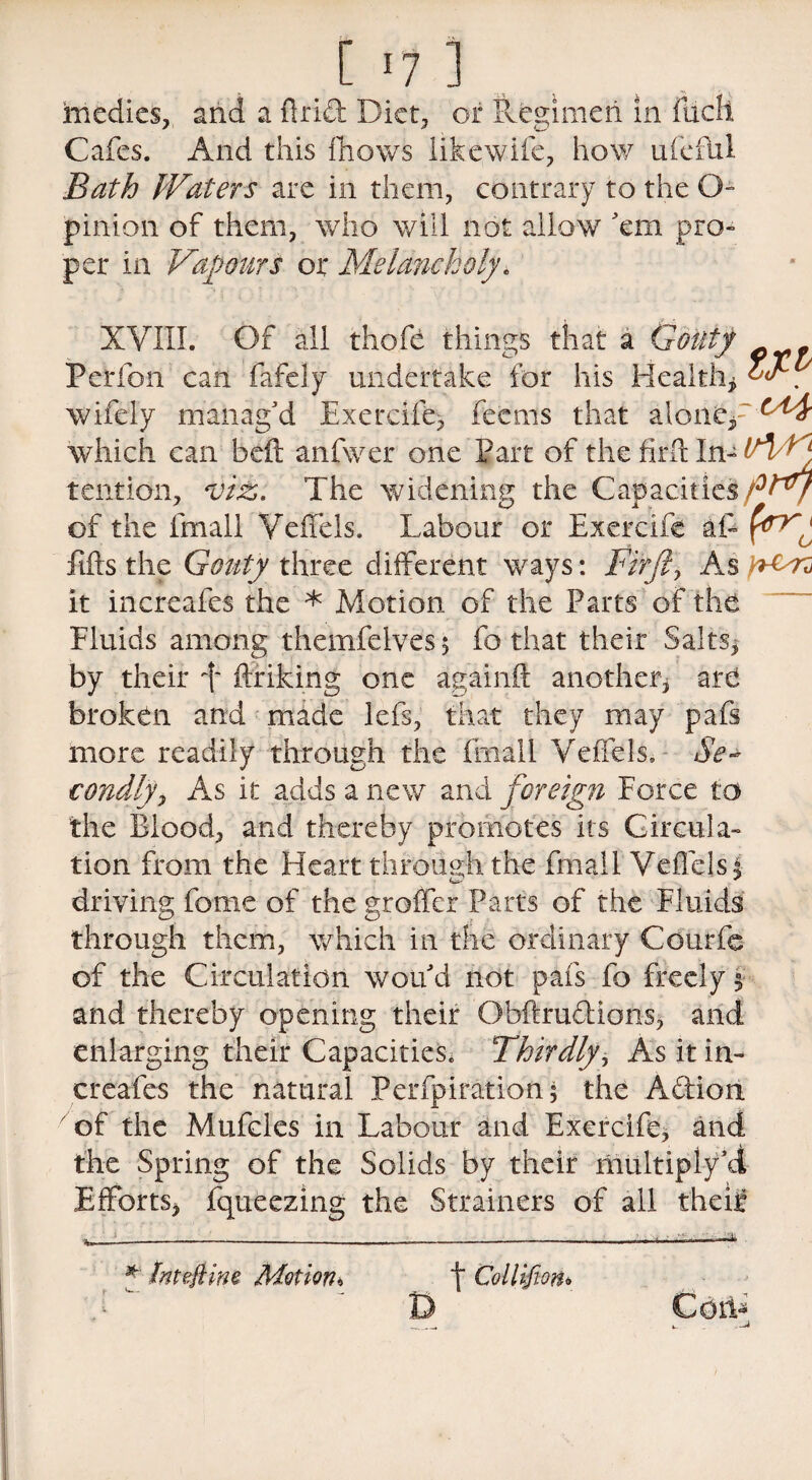 medics, and a Arid Diet, or Regimen in filch Cafes. And this fhows like wife, how ufcful Bath Waters are in them, contrary to the O- pinion of them, who will not allow 'em pro¬ per in Vapours or Melancholy. XVIII. Of all thofe things that a Gouty Perfon can fafely undertake for his Health* wifely manag'd Exercife, feems that aloneV^^ which can beft anfwer one Part of the firft In- tention, vi£. The widening the Capacities of the fmall Veffels. Labour or Exercife aft fn Efts the Gouty three different ways: Firft, As it increafes the * Motion of the Parts of the Fluids among themfelves, fo that their Salts* by their d ftriking one againft another* are broken and made lefs, that they may pafs more readily through the fmall Velfels. Se¬ condly, As it adds a new and foreign Force to the Blood, and thereby promotes its Circula¬ tion from the Heart through the fmall Veffelsj driving fome of the groffer Parts of the Fluids through them, which in the ordinary Courfe of the Circulation wou'd not pafs fo freely $■ and thereby opening their Obftruddons* and enlarging their Capacities, Thirdly, As it in¬ creafes the natural Perfpiration; the Addon of the Mufcles in Labour and Exercife* and the Spring of the Solids by their multiply'd Efforts* fqueezing the Strainers of all theie * hteftwe Motion* D f Collifiono