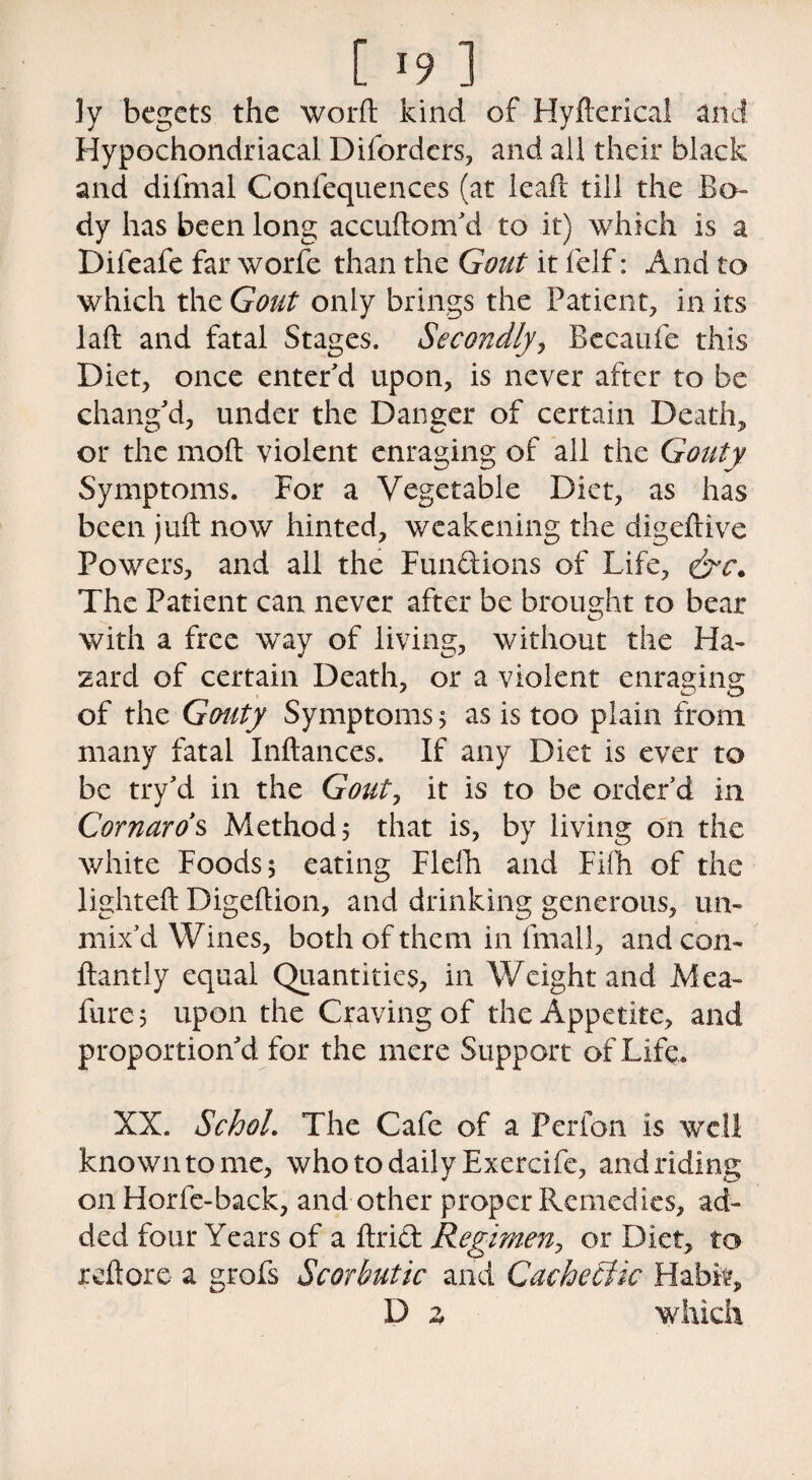 ly begets the word: kind of Hyfterical and Hypochondriacal Dborders, and ail their black and difmal Confequenccs (at leaf! till the Bo¬ dy has been long accuftom'd to it) which is a Difeafe far worfe than the Gout it felf: And to which the Gout only brings the Patient, in its lad and fatal Stages. Secondly, Becanfe this Diet, once enter'd upon, is never after to be chang'd, under the Danger of certain Death, or the molt violent enraging of all the Gouty Symptoms. For a Vegetable Diet, as has been juft now hinted, weakening the digeftive Powers, and all the Funftions of Life, The Patient can never after be brought to bear with a free way of living, without the Ha¬ zard of certain Death, or a violent enraging of the Gouty Symptoms 5 as is too plain from many fatal Inftances. If any Diet is ever to be try'd in the Gout, it is to be order'd in Cornaros Methods that is, by living on the white Foods 5 eating Flefh and Fifh of the lighted Digeftion, and drinking generous, un¬ mix'd Wines, both of them in fmall, and con- ftantly equal Quantities, in Weight and Mea- fure; upon the Craving of the Appetite, and proportion'd for the mere Support of Life. XX. SchoL The Cafe of a Perfon is well known to me, who to daily Exercife, and riding on Horfe-back, and other proper Remedies, ad¬ ded four Years of a drift Renmen, or Diet, to reft ore a grofs Scorbutic and Cachetlk Habit, D z which