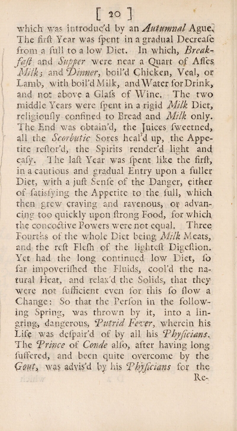 C 1 which was introduc'd by an Autumnal Ague* The firft Year was fpent in a gradual Decreafe from a full to a low Diet. In which. Break-* faft and. Supper were near a Quart of Affcs Milk j and P) inner, boil'd Chicken, Veal, or Lamb, with boil'd M il k, and Water for Drink, and not above a Glafs of Wine. The two middle Years were fpent in a rigid Milk Diet, religioufly confined to Bread and Milk only. The End was obtain'd, the Juices fweetned, all the Scorbutic Sores heal'd up, the Appe¬ tite reftor'd, the Spirits render'd light and eafy. The laft Year was fpent like the firft, in a cautious and gradual Entry upon a fuller Diet, with a juft Senfe of the Danger, either of fatisfying the Appetite to the full, which then grew craving and ravenous, or advan¬ cing too quickly upon ftrong Food, for which the concoftive Powers were not equal. Three Fourths of the whole Diet being Milk Meats, and the reft Flefh of the lighted: Digeftion. Yet had the Iona continued low Diet, fo far impoverifhed the Fluids, cool'd the na¬ tural Heat, and relax'd the Solids, that they- were not fufficient even for this fo flow a Change: So that the Perfon in the follow- ing Spring, was thrown by it, into a iin- gring, dangerous, ''Putrid Fever, wherein his Life was defpair'd of by all his Phyjicians. The Prince of Conde alfo, after having long fuffered, and been quite overcome by the was advis'd by his Phyjicians for the Re-