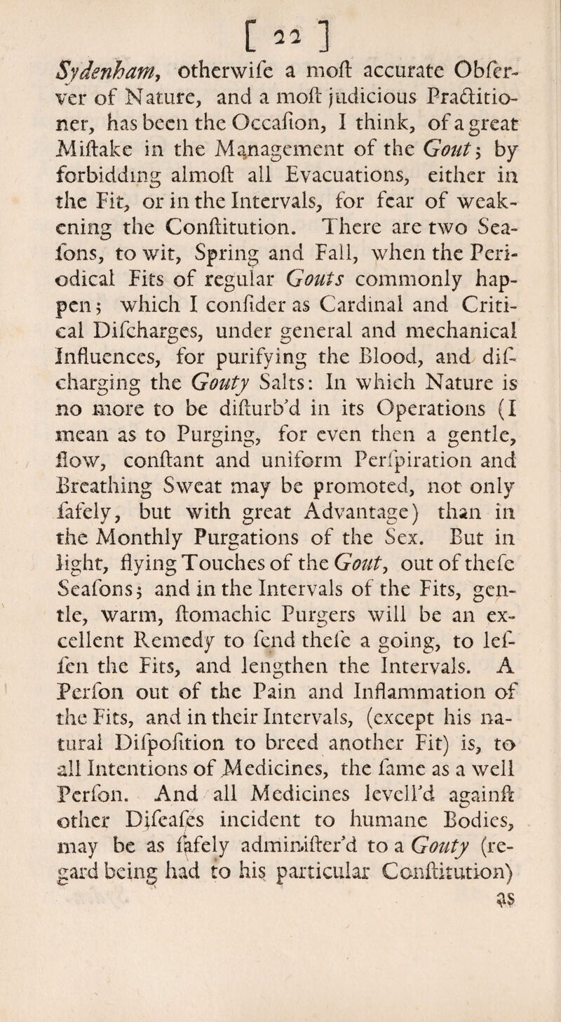 [»] Sydenham, otherwifc a moil accurate Obfer- ver of Nature, and a moft judicious Practitio¬ ner, has been the Occaflon, I think, of a great Miftake in the Management of the Gout ; by forbidding almoft all Evacuations, either in the Fit, or in the Intervals, for fear of weak¬ ening the Conftitution. There are two Sea- ions, to wit, Spring and Fail, when the Peri¬ odical Fits of regular Gouts commonly hap¬ pen 5 which I confider as Cardinal and Criti¬ cal Difcharges, under general and mechanical Influences, for purifying the Blood, and dift charging the Gouty Salts: In which Nature is no more to be difturb'd in its Operations (I mean as to Purging, for even then a gentle, flow, conftant and uniform Perfpiration and Breathing Sweat may be promoted, not only fafely, but with great Advantage) than in the Monthly Purgations of the Sex. But in light, flying Touches of the Gout, out of the he Seafons* and in the Intervals of the Fits, gen¬ tle, warm, ftomachic Burgers will be an ex- cellent Remedy to fend thefe a going, to lef- fen the Fits, and lengthen the Intervals. A Perfon out of the Pain and Inflammation of the Fits, and in their Intervals, (except his na¬ tural Difpofition to breed another Fit) is, to all Intentions of Medicines, the fame as a well Perfon. And all Medicines levelled againfk other Difeafes incident to humane Bodies, may be as fafely admimftefd to a Gouty (re¬ gard being had to his particular Conftitution)