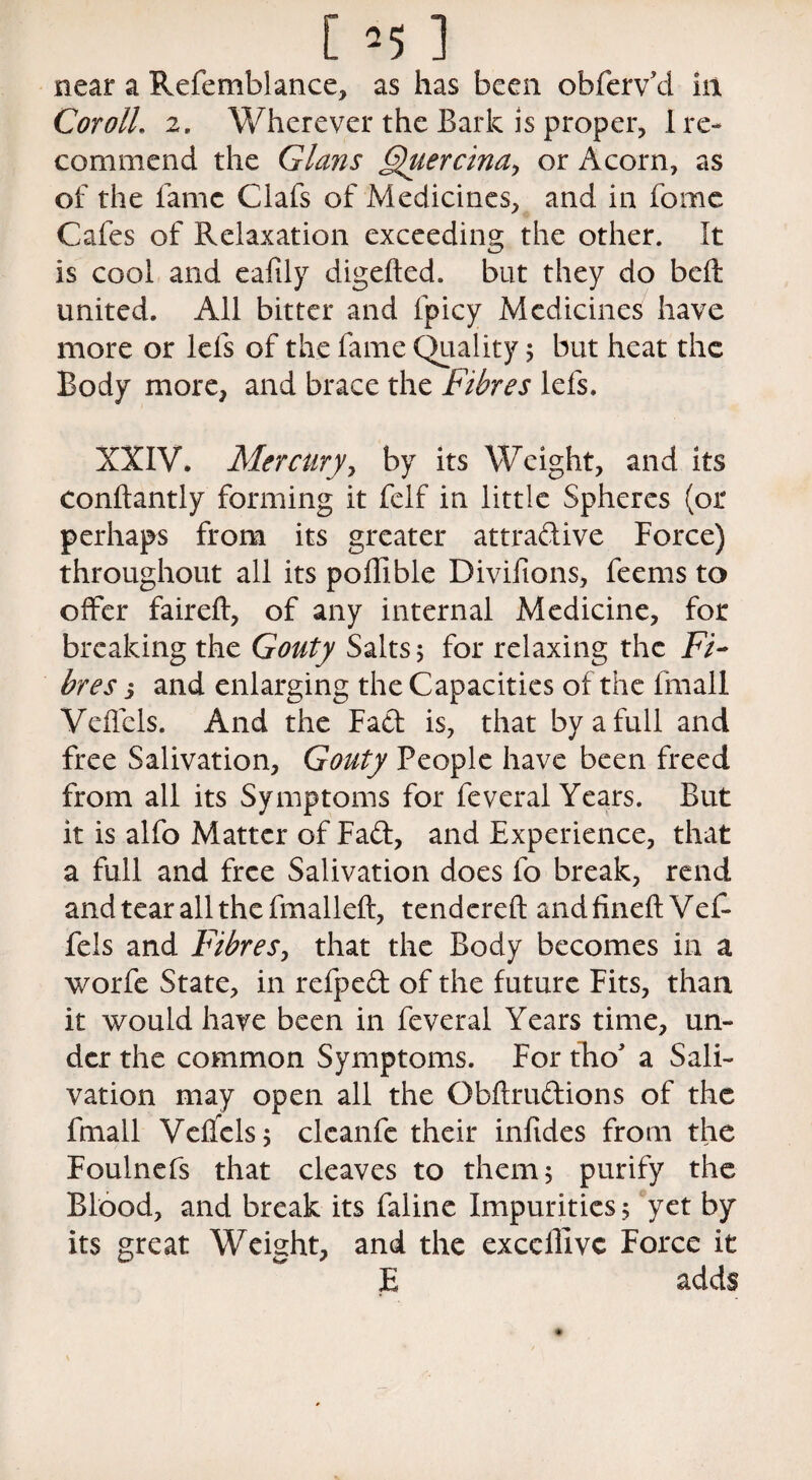 near a Refemblance, as has been obferv’d in Cor oil. 2. Wherever the Bark is proper, 1 re¬ commend the Gians Fhiercinay or Acorn, as of the fame Clafs of Medicines, and in fome Cafes of Relaxation exceeding the other. It is cool and eafily digeded. but they do belt united. All bitter and fpicy Medicines have more or lefs of the fame Quality 5 but heat the Body more, and brace the Fibres lefs. XXIV. Mercury, by its Weight, and its condantly forming it felf in little Spheres (or perhaps from its greater attradive Force) throughout all its poffible Divifions, feems to offer faired, of any internal Medicine, for breaking the Gouty Salts 5 for relaxing the Fi¬ bres j and enlarging the Capacities of the fmall Vcffcls. And the Fad is, that by a full and free Salivation, Gouty People have been freed from all its Symptoms for feveral Years. But it is alfo Matter of Fad, and Experience, that a full and free Salivation does fo break, rend and tear all the fmalled, tendered and fined Vef- fels and Fibres, that the Body becomes in a worfe State, in refped of the future Fits, than it would have been in feveral Years time, un¬ der the common Symptoms. For tho a Sali¬ vation may open all the Obdrudions of the fmall Veflels; clcanfe their infides from the Foulnefs that cleaves to them 5 purify the Blood, and break its faline Impurities.; yet by its great Weight, and the excellivc Force it E adds