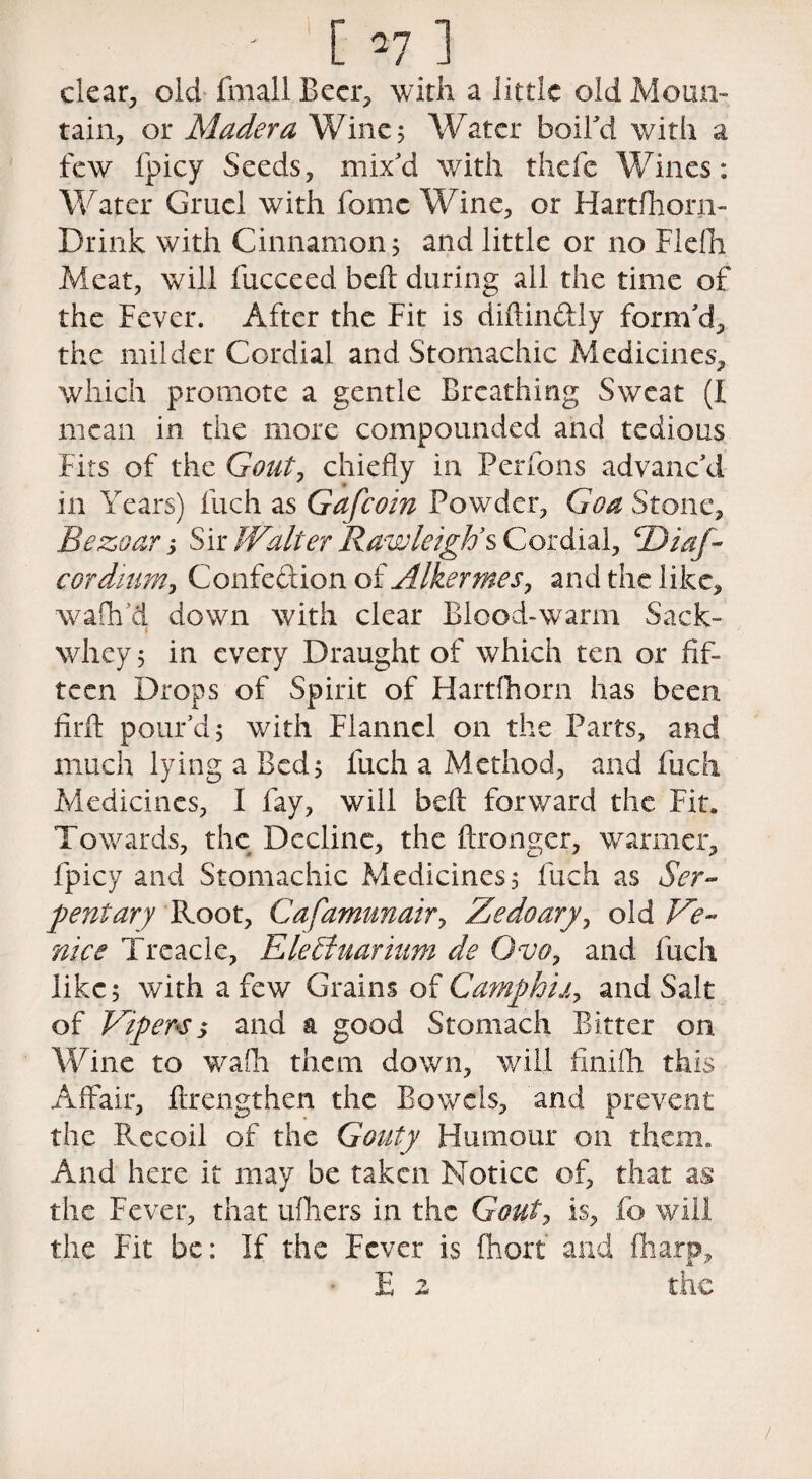 clear, old fmall Beer, with a little old Moun¬ tain, or Madera Wine 5 Water boil'd with a few fpicy Seeds, mix'd with thefe Wines: Water Gruel with fomc Wine, or Hartfhorn- Drink with Cinnamon 5 and little or no Flefh Meat, will fucceed belt during all the time of the Fever. After the Fit is diftin&ly form'd, the milder Cordial and Stomachic Medicines, which promote a gentle Breathing Sweat (I mean in the more compounded and tedious Fits of the Gouty chiefly in Perfons advanc'd in Years) fuch as Gafcoin Powder, Goa Stone, Bezoar y Sir Walter Rawleigh’s Cordial, cDiaf~ corditiMy Confeftion of Alkermes, and the like, waflv’d down with clear Blood-warm Sack- 1 whey 5 in every Draught of which ten or fif¬ teen Drops of Spirit of Hartlhorn has been firft pour'd 5 with Flannel on the Parts, and much lying a Bed $ fuch a M ethod, and fuch Medicines, I fay, will befl: forward the Fit. Towards, the Decline, the ftronger, warmer, fpicy and Stomachic Medicines, fuch as Ser¬ pent ary Root, Cafamunahy Zedoarjy old Ve¬ nice Treacle, Ele£tuarium de Gvoy and fuch like; with a few Grains of Camphhy and Salt of Vipers $ and a good Stomach Bitter on Wine to wTafh them down, will finifli this Affair, flrengthen the Bowels, and prevent the Recoil of the Gouty Humour on them. And here it may be taken Notice of, that as the Fever, that ufliers in the Gouty is, fo will the Fit be: If the Fever is fhorf and (harp, E 2 the /