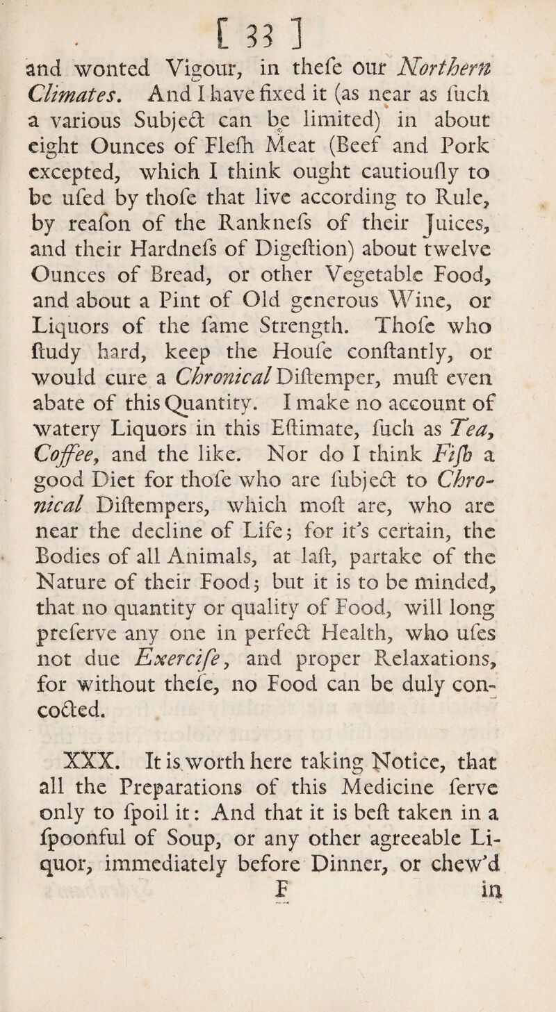 and wonted Vigour, in thefe our Northern o' J Climates. And I have fixed it (as near as fiich a various Subject can be limited) in about eight Ounces of Flefn Meat (Beef and Pork excepted, which I think ought cautioufly to be ufed by thofe that live according to Rule, by reafon of the Ranknefs of their Juices, and their Hardnefs of Digeftion) about twelve Ounces of Bread, or other Vegetable Food, and about a Pint of Old generous Wine, or Liquors of the fame Strength. Thofe who ftudy hard, keep the Houle conftantly, or would cure a Chronical Diftemper, muft even abate of this Quantity. I make no account of watery Liquors in this Eftimate, fiich as Tea, Coffee, and the like. Nor do I think Fifb a good Diet for thofe who are fubjedt to Chro¬ nical Diftempers, which moft are, who arc near the decline of Life 5 for it's certain, the Bodies of all Animals, at laft, partake of the Nature of their Food 5 but it is to be minded, that no quantity or quality of Food, will long preferve any one in perfect Health, who ufes not due Exercife, and proper Relaxations, for without thefe, no Food can be duly con¬ cocted. XXX. It is worth here taking Notice, that all the Preparations of this Medicine ferve only to fpoil it: And that it is belt taken in a fpoonful of Soup, or any other agreeable Li¬ quor, immediately before Dinner, or chew'd F in