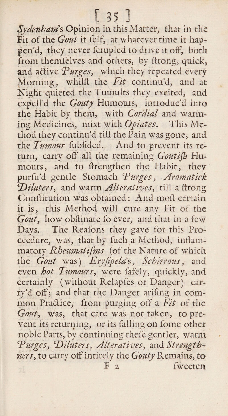 [35 1 Sydenham's Opinion in this Matter, that in the Fit of the Gout it felf, at whatever time it hap¬ pen'd, they never fcrupled to drive it off, both from themfelves and others, by ftrong, quick, and aftive ‘Purges, which they repeated every Morning, whilft the Fit continu'd, and at Night quieted the Tumults they excited, and expell'd the Gouty Humours, introduc'd into the Habit by them, with Cordial and warm¬ ing Medicines, mixt with Opiates. This Me¬ thod they continu'd till the Pain was gone, and the Tumour fubfided. And to prevent its re¬ turn, carry off all the remaining Goutijh Hu¬ mours, and to ftrengthen the Habit, they purfu'd gentle Stomach Purges, Aromatick SDiluters, and warm Alteratives, till a ftrong Conftitution was obtained: And moft certain it is, this Method will cure any Pit of the Gout, how obftinate fo ever, and that in a few Days. The Reafons they gave for this Pro- ceedure, was, that by Inch a Method, inflam¬ matory Rheumatifms (of the Nature of which the Gout was) Eryfipela’s, Schirrous, and even hot Tumours, were fafely, quickly, and certainly (without Relapfes or Danger) car- ry'd off; and that the Danger arifing in com¬ mon Prafticc, from purging off a Fit of the Gout, was, that care was not taken, to pre¬ vent its returning, or its falling on Pome other noble Parts, by continuing thefe gentler, warm Purges, cDiluters, Alteratives, and Strength- Tiers, to carry off intirely the Gouty Remains, to F 2 fweeten