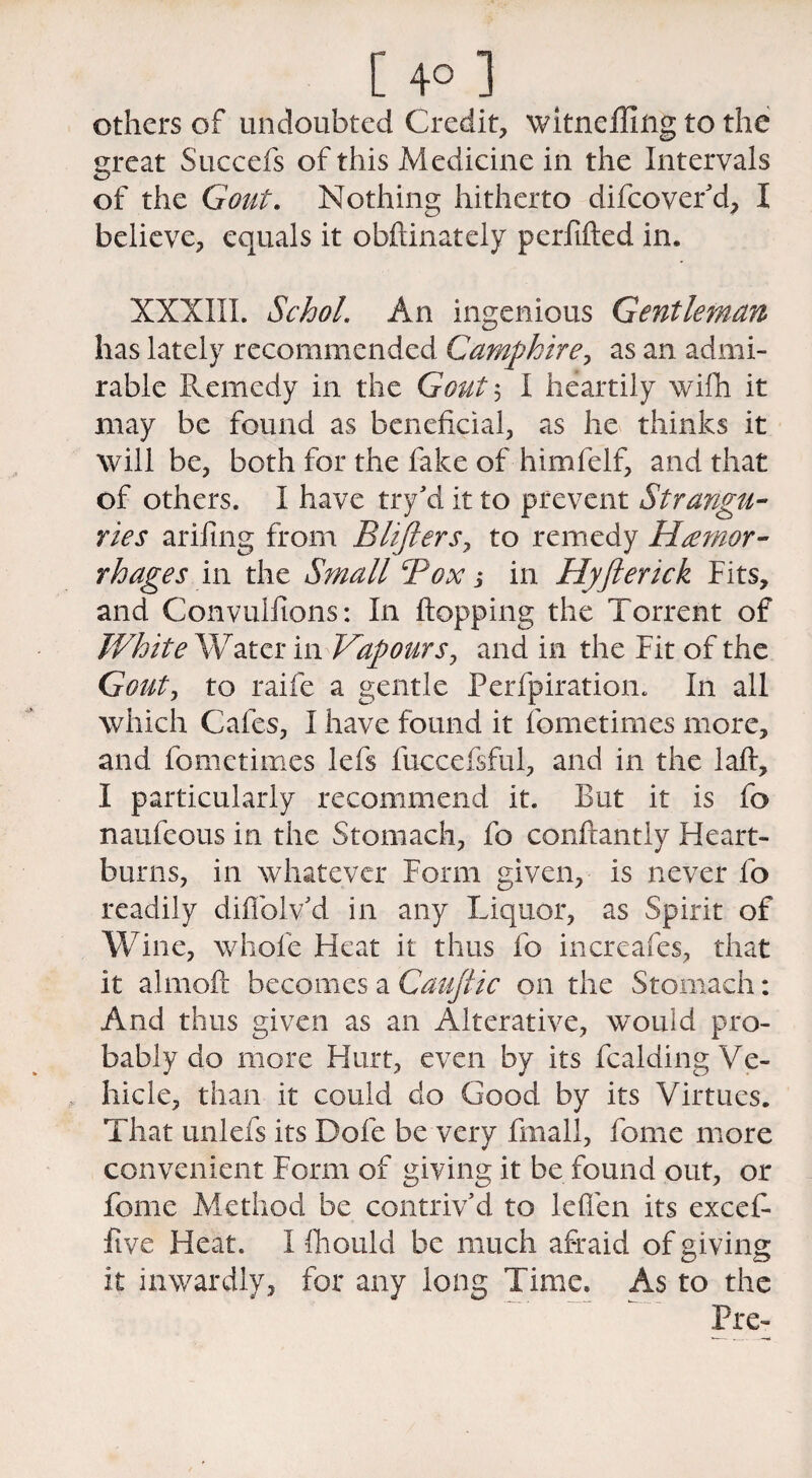 others of undoubted Credit, witneffing to the great Succefs of this Medicine in the Intervals of the Gout. Nothing hitherto difeover’d, I believe, equals it obftinately perfifted in. XXXIII. SchoL An ingenious Gentleman has lately recommended Camphire, as an admi¬ rable Remedy in the Gout ; I heartily wifh it may be found as beneficial, as he thinks it will be, both for the fake of himfelf, and that of others. I have try’d it to prevent Strangu¬ ries arifing from Blifiersy to remedy Hemor¬ rhages in the Small Box j in Hyfterick Fits, and Convulsions: In flopping the Torrent of White Water in Vapours, and in the Fit of the Gout, to raife a gentle Perfpiratiom I11 all which Cafes, I have found it fometimes more, and fometimes lefs fuccefsful, and in the laft, I particularly recommend it. But it is fo naufeous in the Stomach, fo conftantiy Heart¬ burns, in whatever Form given, is never lb readily diffolv’d in any Liquor, as Spirit of Wine, whole Heat it thus fo increafes, that it almoft becomes a Cauftic on the Stomach: And thus given as an Alterative, would pro¬ bably do more Hurt, even by its Raiding Ve¬ hicle, than it could do Good by its Virtues. That imlefs its Dole be very finall, feme more convenient Form of giving it be found out, or feme Method be contriv’d to leflen its excefi- five Heat. I fhould be much afraid of giving it inwardly, for any long Time. As to the Pre-