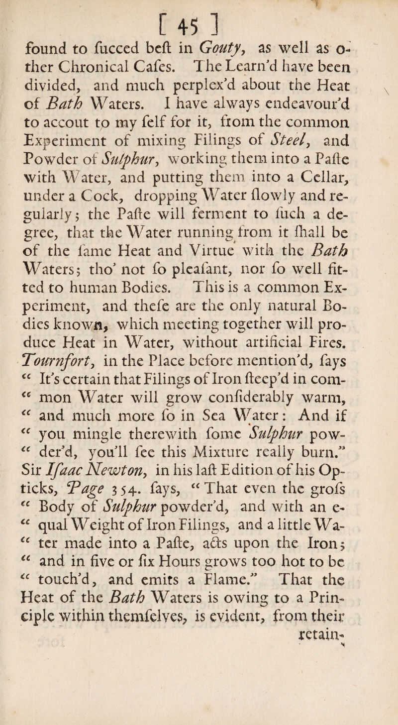 [45 ] found to fucced bed in Gouty, as well as o- ther Chronical Cafes. The Learn'd have been divided, and much perplex'd about the Heat of Bath Waters. I have always endeavour'd to accout to my felf for it, fiom the common Experiment of mixing Filings of Steel, and Powder ot Sulphur, working them into a Palle with Water, and putting them into a Cellar, under a Cock, dropping Water (lowly and re¬ gularly; the Pade will ferment to fuch a de¬ cree, that the Water running from it (hall be of the lame Heat and Virtue with the Bath Waters; tho' not fo pleafant, nor fo well fit¬ ted to human Bodies. This is a common Ex¬ periment, and thefe are the only natural Bo¬ dies known, which meeting together will pro¬ duce Heat in Water, without artificial Fires. Tournfort, in the Place before mention'd, fays “ It's certain that Filings of Iron deep'd in com- “ mon Water will grow confiderably warm, “ and much more fo in Sea Water: And if “ you mingle therewith fomc Sulphur pow- “ der'd, you'll fee this Mixture really burn. Sir Ifaac Newton, in his lad Edition of his Op- ticks, Bage 354. fays, “That even the grofis “ Body of Sulphur powder’d, and with an e- “ qual Weight of Iron Filings, and a little Wa- €e ter made into a Pade, ads upon the Irons te and in five or fix Hours grows too hot to be “ touch'd, and emits a Flame. That the Heat of the Bath Waters is owing to a Prin¬ ciple within themfelves, is evident, from their retain-