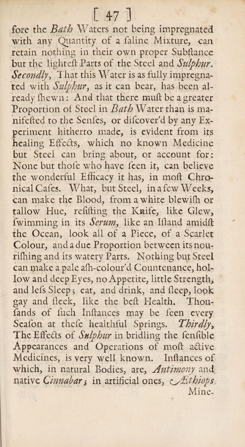 fore the Bath Waters not being impregnated with any Quantity of a faline Mixture, can retain nothing in their own proper Subfiance but the lighted: Parts of the Steei and Sulphur. Secondly, That this Water is as fully impregna¬ ted with Sulphur, as it can bear, has been al¬ ready fhewn: And that there muft be a greater Proportion of Steel in Bath Water than is ma- nifefted to the Scnfcs, or difeovefd by any Ex¬ periment hitherto made, is evident from its healing Effects, which no known Medicine but Steei can bring about, or account for: None but thofe who have feen it, can believe the wonderful Efficacy it has, in moil Chro¬ nical Cafes. What, but Steel, in a few Wecks, can make the Blood, from a white blewifh or tallow Hue, refilling the Knife, like Clew, fwimming in its Serum, like an Kland amidft the Ocean, look all of a Piece, of a Scarlet Colour, and a due Proportion between its nou- rifhing and its watery Parts. Nothing but Steel can make a pale alb-colour*d Countenance, hol¬ low and deep Eyes, no Appetite, little Strength, and lefs Sleep $ eat, and drink, and fieep, look gay and fleck, like the bed Health, Thou- fands of fuch Pittances may be feen every Seafon at thefe healthful Springs. Thirdly> The Effe&s of Sulphur in bridling the fenfible Appearances and Operations of mott active Medicines, is very well known. Pittances of which, in natural Bodies, are. Antimony and native Cinnabar j in artificial ones, cyBthiops Mine-.