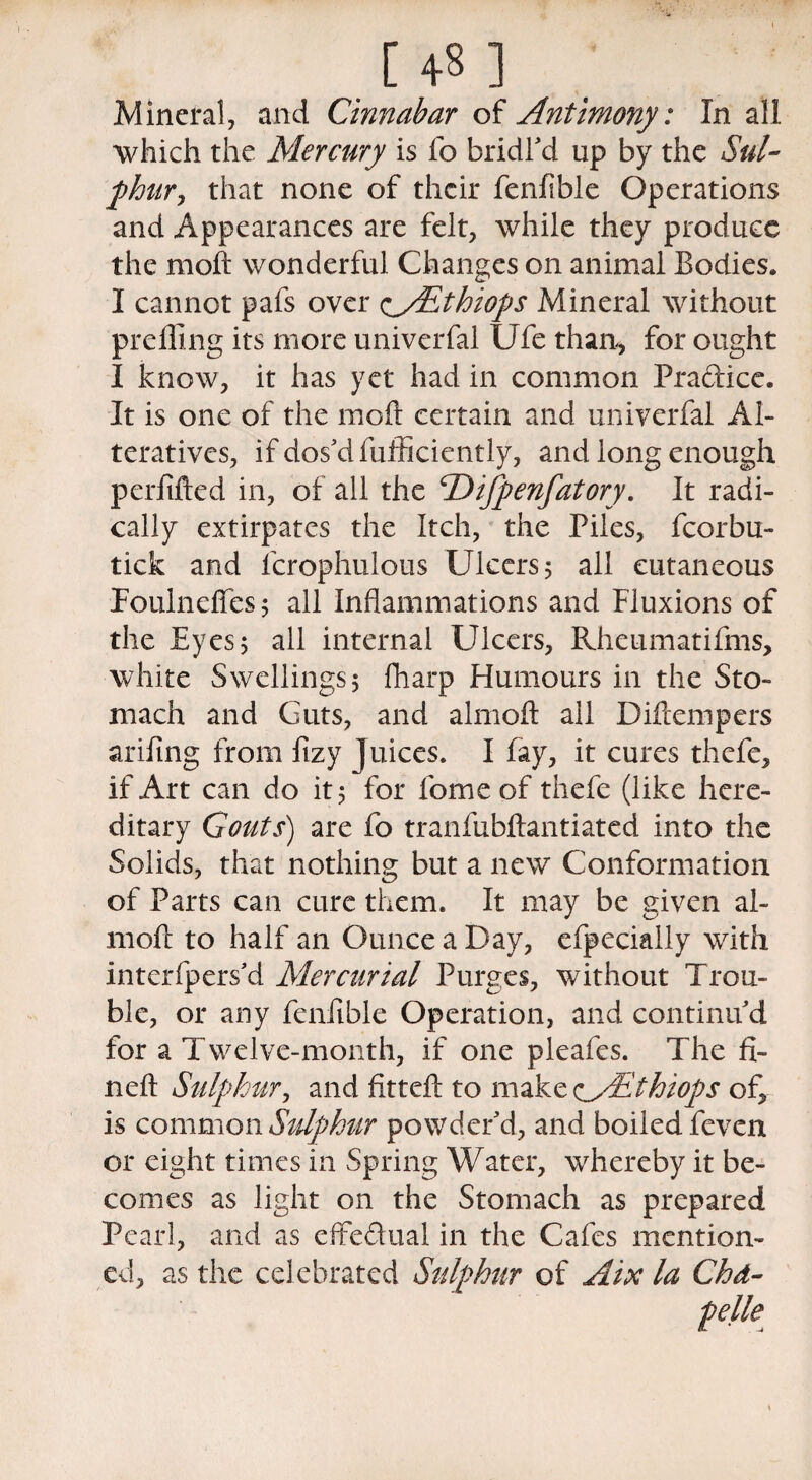 [ 4« ] Mineral, and Cinnabar of Antimony: In all which the Mercury is fo bridl'd up by the Sul¬ phur, that none of their fenfible Operations and Appearances are felt, while they produce the moft wonderful Changes on animal Bodies* I cannot pafs over oSSthiops Mineral without prefling its more univerfal Ufe than, for ought I know, it has yet had in common Pra&ice. It is one of the moft certain and univerfal Al¬ teratives, if dos'd fufficiently, and long enough perfifted in, of all the cDifpenfatory. It radi¬ cally extirpates the Itch, the Piles, fcorbu- tick and lcrophulous Ulcers 5 all cutaneous Foulneftes 5 all Inflammations and Fluxions of the Eyes 5 all internal Ulcers, Rhcumatifms, white Swellings 5 lharp Humours in the Sto¬ mach and Guts, and almoft all Diftempers arifing from ftzy juices. I fay, it cures thefe, if Art can do it 5 for lorne of thefe (like here¬ ditary Gouts) are fo tranfubftantiated into the Solids, that nothing but a new Conformation of Parts can cure them. It may be given al¬ moft to half an Ounce a Day, efpecially with interfpers'd Mercurial Purges, without Trou¬ ble, or any fenfible Operation, and continu'd for a Twelve-month, if one pleafes. The fi¬ nd! Sulphur, and fitteft to make <^/Ethiops of, is common Sulphur powder'd, and boiled feven or eight times in Spring Water, whereby it be¬ comes as light on the Stomach as prepared Pearl, and as effe&ual in the Cafes mention¬ ed, as the celebrated Sulphur of Aix la Chd- pelle