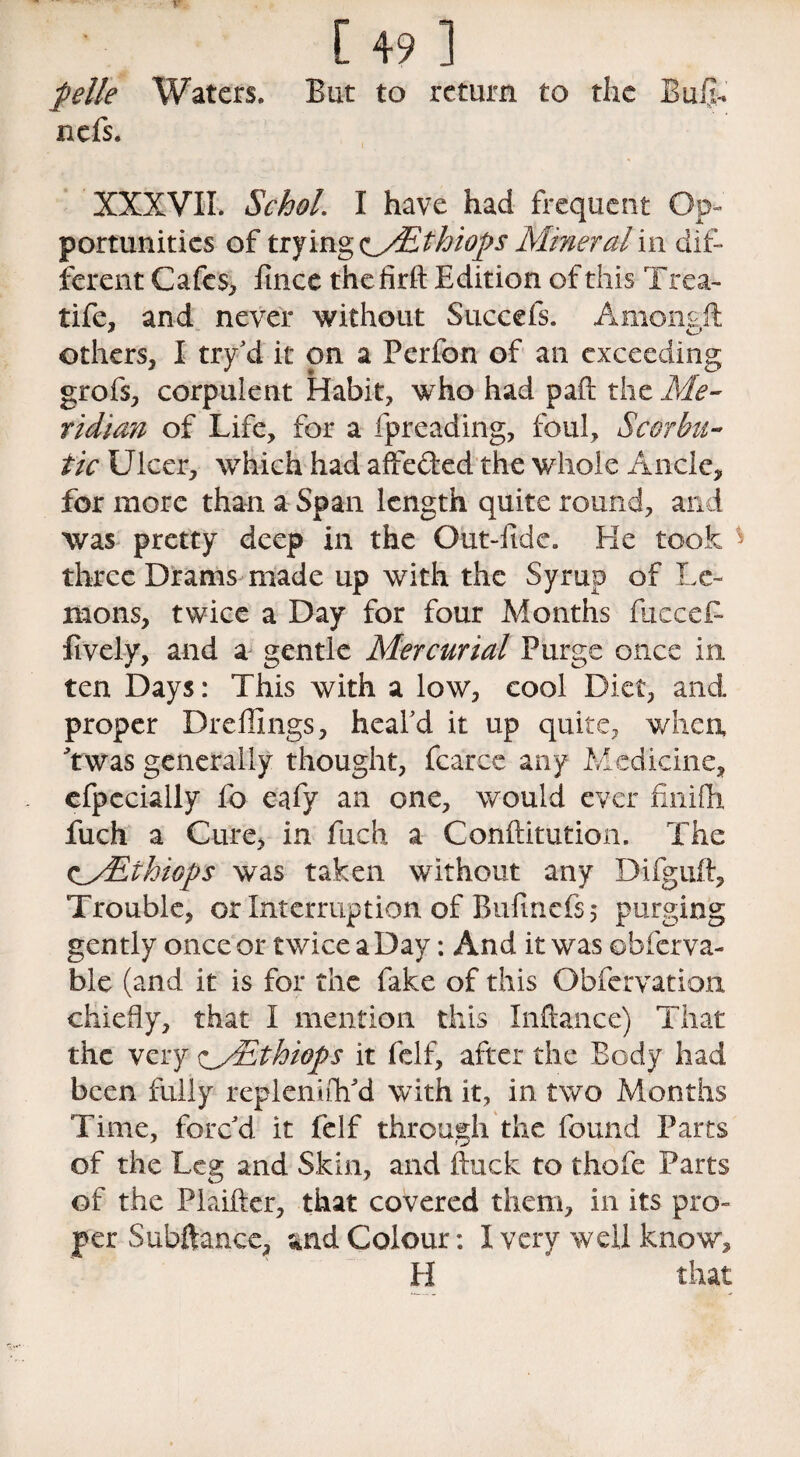 jbelle Waters* But to return to the Buijh nefs. XXXVII. Schol. I have had frequent Op¬ portunities of trying ^yEthiops Mineral\\\ dif¬ ferent Cafes* fince thefirft Edition of this Trea- tife, and never without Succefs. Amonsft others, I try'd it on a Perfon of an exceeding grofs, corpulent Habit, who had pad the Me¬ ridian of Life, for a fpreading, foul. Scorbu¬ tic Ulcer, which had affe&ed the whole Ancle, for more than a Span length quite round, and was pretty deep in the Out-fide. He took * three Drams made up with the Syrup of Le¬ mons, twice a Day for four Months fucceB lively, and a gentle Mercurial Purge once in ten Days: This with a low, cool Diet, and proper Dreffings, heal'd it up quite, when Twas generally thought, fcarce any Medicine, efpccially fo eafy an one, would ever finifh fuch a Cure, in fuch a Confutation. The cyEthiops was taken without any Difguft, Trouble, or Interruption of Bufinefs 5 purging gently once or twice a Day: And it was obferva- ble (and it is for the fake of this Obfervation chiefly, that I mention this Inftance) That the very yEthiops it felf, after the Body had been fully replenish'd with it, in two Months Time, forc'd it felf through the found Parts of the Leg and Skin, and Buck to thofe Parts of the Plaifter, that covered them, in its pro¬ per Subftancc, and Colour: I very well know, H that