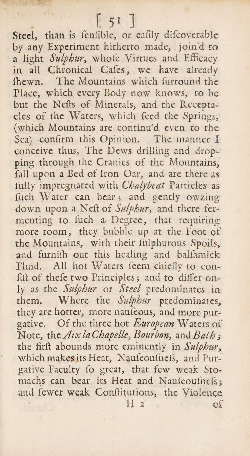 ' [ 5* 1 Steel, than is fenftble, or eafily difeoverabk by any Experiment hitherto made, join'd to a light Sulphur, whole Virtues and Efficacy in ail Chronical Cafes, we have already fhewn. The Mountains which furround the Place, which every Body now knows, to be but the Nells of Minerals, and the Recepta¬ cles of the Waters, which feed the Springs, (which Mountains are continu'd even to the Sea) confirm this Opinion. The manner I conceive thus, The Dews drilling and drop¬ ping through the Cranies of the Mountains, fall upon a Bed of Iron Oar, and are there as fully impregnated with Chalybeat Particles as fuch Water can bear $ and gently owzing down upon a Neft of Sulphur, and there fer¬ menting to fuch a- Degree, that requiring more room, they bubble up at the Foot of the Mountains, with their fulphurous Spoils, and furnifh out this healing and balfamick Fluid. All hot Waters feem chiefly to con- lift of thefe two Principles 5 and to differ on¬ ly as the Sulphur or Steel predominates in them. Where the Sulphur predominates, they are hotter, more naufeous, and more pur¬ gative. Of the three hot European Waters of Note, the Aix la Chape Ue, Bourbon, and Bath-, the firft abounds more eminently in Sulphur, which makes its Heat, Naufeoufnefs, and Pur¬ gative Faculty fo great, that few weak Sto¬ machs can bear its Heat and Naufeoufnefs, and fewer weak Confutations, the Violence Hz ' of