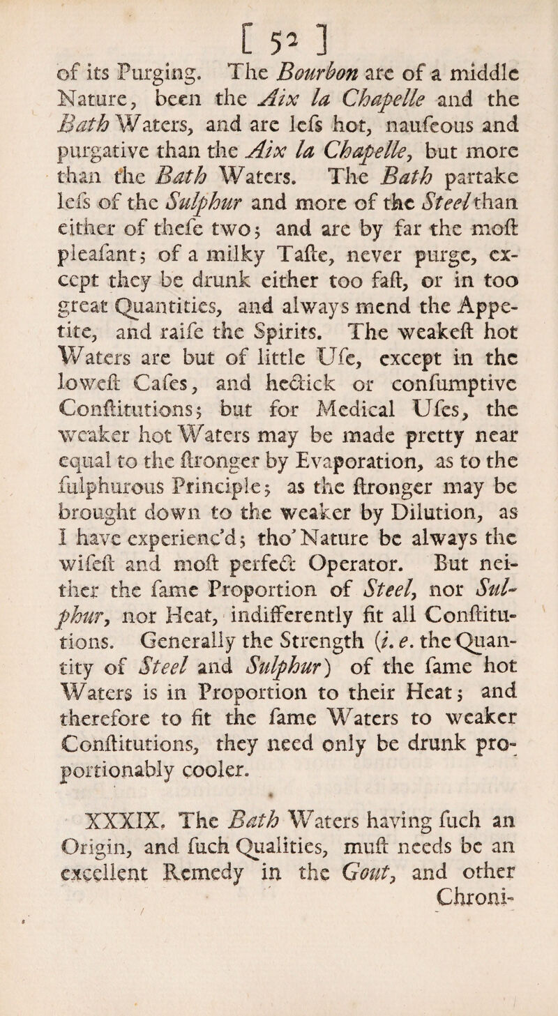 of its Purging. The Bourbon are of a middle Nature, been the Aix la Chapelle and the Bath Waters, and are lefs hot, naufeous and purgative than the Aix la Chapelle, but more than the Bath Waters. The Bath partake lefs of the Sulphur and more of the Steel*han either of thefe two 5 and are by far the moft pieafant; of a milky Tafte, never purge, ex¬ cept they be drunk either too baft, or in too great Quantities, and always mend the Appe¬ tite, and raife the Spirits. The weakeft hot Waters are but of little Ufe, except in the low eft Cafes, and hectick or confumptive Confutations5 but for Medical Ufes, the weaker hot Waters may be made pretty near equal to the ftronger by Evaporation, as to the fulphurouS Principle 5 as the ftronger may be brought down to the weaker by Dilution, as I have experienc’d; tho’Nature be always the wifeft and moft perfed Operator. But nei¬ ther the fame Proportion of Steel, nor Sul¬ phur, nor Heat, indifferently fit all Confuta¬ tions. Generally the Strength (/. e. the Quan¬ tity of Steel and Sulphur') of the fame hot Waters is in Proportion to their Heat; and therefore to fit the fame Waters to weaker Confutations, they need only be drunk pro- portionably cooler. XXXIX. The Bath Waters having fuch an Origin, and fuch Qualities, muft: needs be an excellent Remedy in the Gout, and other Chroni-