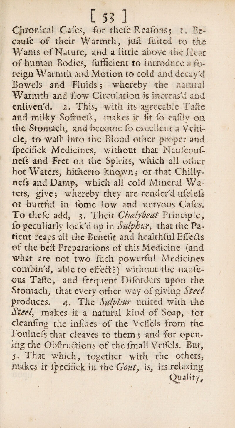 CJironical Cafes, for theft Reafcns 5 1. Be- caufe of their Warmth, juft fuited to the Wants of Nature, and a little above the Heat of human Bodies, fufficient to introduce a fo¬ reign Warmth and Motion to cold and decay'd Bowels and Fluids 5 whereby the natural Warmth and flow Circulation is increas'd and enliven'd. 2. This, with its agreeable Tafte and milky Softnefs, makes it fit fo eafily on the Stomach, and become fo excellent a Vehi¬ cle, to wafh into the Blood other proper and ipecifick Medicines, without that Naufeouf- nefs and Fret on the Spirits, which ail other hot Waters, hitherto kno.wn; or that Chilly- nefs and Damp, which all cold Mineral Wa¬ ters, give 5 whereby they are render'd ufelefs or hurtful in feme low and nervous Cafes. To theft add, 3. Their Chalybeat Principle, fo peculiarly lock'd up in Sulphur, that the Pa¬ tient reaps all the Benefit and healthful Effeds of the belt Preparations of this Medicine (and what are not two fuch powerful Medicines combin'd, able to effed?) without the naufe- ous Tafte, and frequent Difcrders upon, the Stomach, that every other way of giving Steel produces. 4. The Sulp)hur united with the Steel, makes it a natural kind of Soap, for cleanfing the infides of the Vcflels from the Foulnefs that cleaves to them 5 and for open¬ ing the Obftrudions of the frnail Veffels. But, 5. That which, together with the others, makes it fpecixick in the Gout? is, its relaxing Quality,