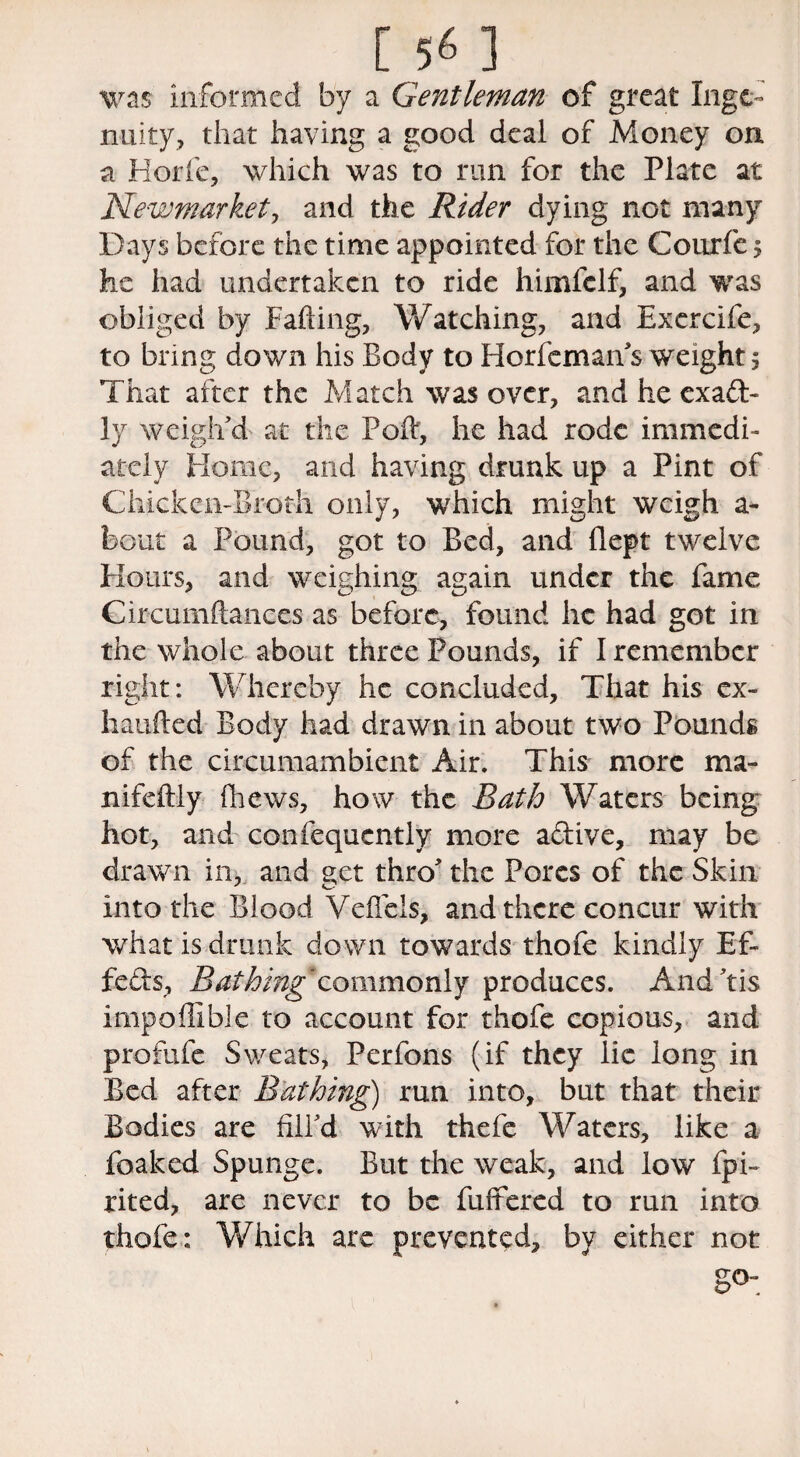 was informed by a Gentleman of great Inge¬ nuity, that having a good deal of Money on a Horfe, which was to run for the Plate at Newmarket, and the Rider dying not many Days before the time appointed for the Couric $ he had undertaken to ride himfclf, and was obliged by Fading, Watching, and Exercife, to bring down his Body to Horfeman's weight 5 That after the Match was over, and he exact¬ ly weigh'd at the Pod, he had rode immedi¬ ately Home, and having drunk up a Pint of Chicken-Broth only, which might weigh a- bout a Pound, got to Bed, and flept twelve Hours, and weighing again under the fame Circumftances as before, found he had got in the whole about three Pounds, if I remember right: Whereby he concluded. That his ex- haufted Body had drawn in about two Pounds of the circumambient Air. This more ma¬ il i felt iy (hews, how the Bath Waters being- hot, and consequently more adive, may be drawn in, and get thro' the Pores of the Skin into the Blood Veflcis, and there concur with what is drunk down towards thofe kindly Ef- feds, Bathing commonly produces. And'tis impoffible to account for thofe copious, and profufe Sweats, Perfons (if they lie long in Bed after Bathing) run into, but that their Bodies are fill'd with thefe Waters, like a foaked Spunge. But the weak, and low fpi- rited, are never to be differed to run into thofe: Which are prevented, by either not