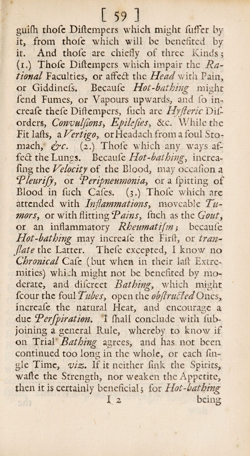 guifli thofc Diftempers which might fufFcr by it, from thofe which will be benefited by it. And thofe are chiefly of three Kinds; (i.) Thofe Diftempers which impair the Ra¬ tional Faculties, or affeft the Head with Pain, or Giddinefs. Becaufe Hot-bathing might fend Fumes, or Vapours upwards, and fo in- creafc thefe Diftempers, fuch arc Hyfteric Difi- orders, Convuljions, Efile fie s, &c. While the Fit lafts, a Vertigo, or Headach from a foul Sto¬ mach, &c. (2.) Thole which any ways af¬ fect the Lungs. Becaufe Hot-bathing, increa- fing the Velocity of the Blood, may occaiion a Rleurify, or Rerifneumonia, or a {pitting of Blood in fuch Cafes. (3.) Thofe which arc attended with Inflammations, moveable Tu¬ mors, or with flitting Rains, ftich as the Gout, or an inflammatory Rheumatijm; becaufe Hot-bathing may increale the Firft, or tran- flate the Latter. Thefe excepted, I know no Chronical Cafe (but when in their Lift Extre¬ mities) which might not be benefited by mo¬ derate, and difcrect Bathing, which might fcour the foul Tubes, open the obflntBedOnes, increafe the natural Heat, and encourage a due Rerfpiration. I fhall conclude with fub- joining a general Fade, whereby to know if on Trial Bathing agrees, and has not been continued too long in the whole, or each fu¬ gle Time, viz. If it neither fink the Spirits, wafte the Strength, nor weaken the Appetite, then it is certainly beneficial, for Hot-bathing I 2. being l V I