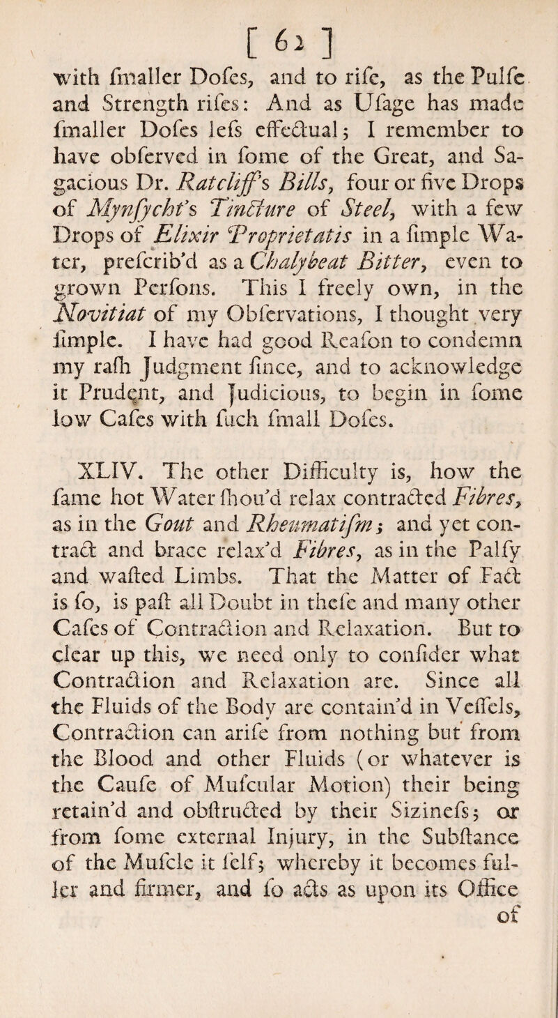 with fmaller Dofcs, and to rife, as the Pulfe and Strength rifes: And as Ufage has made fmaller Doles lefs effectual; I remember to have oblerved in fome of the Great, and Sa¬ gacious Dr. Rat cliff s Bills, four or five Drops of Mynjychfs TmEiure of Steel, with a few Drops of Elixir Rroprietatis in a fimple Wa- tcr, preferib'd as a Chalyheat Bitter, even to grown Pcrfons. This I freely own, in the Movitiat of my Obfcrvations, I thought very itmple. I have had good Reafon to condemn my rafh Judgment lince, and to acknowledge it Prudent, and judicious, to begin in fome low Cafes with fuch fmall Doles. XLIV. The other Difficulty is, how the fame hot Water (hou'd relax contracted Fibres, as in the Gout and Rheumatifm; and yet con¬ tract and brace relax'd Fibres, as in the Falfy and waited Limbs. That the Matter of Fact is fo, is palt all Doubt in thefe and many other Cafes of Contraction and Relaxation. But to clear up this, we need only to confider what Contraction and Relaxation are. Since all the Fluids of the Body are contain'd in Vcffels, Contraction can arife from nothing but from the Blood and other Fluids (or whatever is the Caufe of Mufcular Motion) their being retain'd and obltructed by their Sizinefs; or from fome external Injury, in the Subltance of the Mufcle it felf; whereby it becomes ful¬ ler and firmer, and fo acts as upon its Office