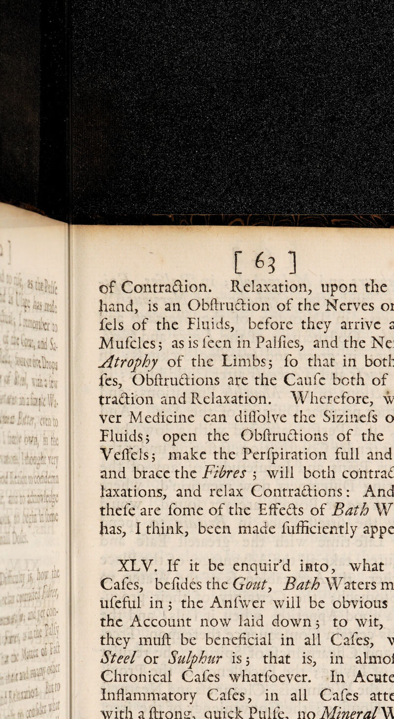 of Contraction. Relaxation, upon the hand, is an Obftruction of the Nerves oi fels of the Fluids, before they arrive s Mufcles; as is feen in Failles, and the Ne Atrophy of the Limbs 5 fo that in boti: fes, ObftruCtions are the Caufc both of traCtion and Relaxation. Wherefore, w ver Medicine can difiolve the Sizinefs o Fluids 5 open the ObftruCtions of the Veffelsj make the Perfpiration full and and brace the Fibres 5 will both contrac laxations, and relax Contractions: And thefe are fome of the EffeCts of Bath W has, I think, been made fufficiently appe XLV. If it be enquir'd into, what Cafes, befides the Gout, Bath Waters m ufeful in 5 the Anfwer will be obvious the Account now laid down ; to wit, they mull be beneficial in all Cafes, \ Steel or Sulphur is 5 that is, in almoi Chronical Cafes whatfoever. In Acute Inflammatory Cafes, in ail Cafes atte with a ftromr, Quick Fulfe. no Mineral W