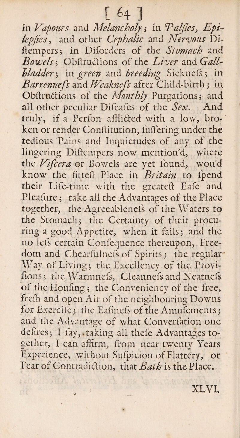 [ HI in Vapours and Melancholy j in Baljies, Epi- lepfteSy and other Cephalic and Nervous Di¬ li empers ; in Diford ers of the Stomach and Bowels ; Obftrudions of the Liver and Gall- Madder ; in green and breeding Sicknefs; in Barrennefs and JVeaknefs after Child-birth; in Obftrudions of the Monthly Purgations 5 and all other peculiar Difeafes of the Sex. And truly, if a Perfon afflided with a low, bro¬ ken or tender Conftitution, differing under the tedious Pains and Inquietudes of any of the lingering Diftempers now mention'd, where the Vifcera or Bowels are yet found, wou d know the fitteft Place in Britain to fpend their Life-time with the greateft Eafe and Pleafure j take all the Advantages of the Place together, the Agreeablenefs of the Waters to the Stomach; the Certainty of their procu¬ ring a good Appetite, when it fails; and the no Ids certain Confequence thereupon, Free¬ dom and Chearfulnefs of Spirits; the regular Way of Living; the Excellency of the Provi- fions; the Warmnefs, Cleanncfsand Neatnefs of the Houftng; the Conveniency of the free, frdh and open Air of the neighbouring Downs for Exercifc; the Eaftnefs of the Amufemcnts; and the Advantage of what Converfation one deftres; I fay, .taking all thefe Advantages to¬ gether, I can affirm, from near twenty Years Experience, without Sufpicion of Flattery, or Fear of Contradidion, that Bath is the Place. XLVL