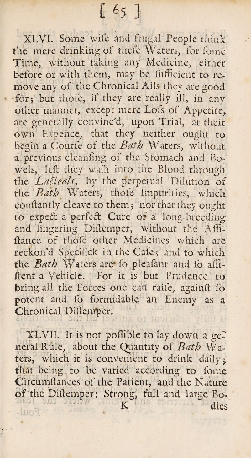 [ «5 ] XLVI. Some wife and frugal People think the mere drinking of thefe Waters, for fonie Time, without taking any Medicine, either before or with them, may be fufficicnt to re¬ move any of the Chronical Ails they are good for 5 but thofe, if they are really ill, in any other manner, except mere Lofs of Appetite, are generally convinc'd, upon Trial, at their own Expence, that they neither ought to begin a Courfe of the Bath Waters, without a previous cleanfmg of the Stomach and Bo¬ wels, left they wafh into the Blood through the LaBteals, by the perpetual Dilution of the Bath Waters, thofe Impurities, which conftantly cleave to them 5 nor that they ought to exped a perfed Cure of a long-breeding and lingering Diftemper, without the A Al¬ liance of thofe other Medicines which are reckon'd Speciftck in the Cafe; and to which the Bath Waters are* fo pleafant and fo afti- ftent a Vehicle. For it is but Prudence to bring all the Forces one can raife, againft fo potent and fo formidable an Enemy as a Chronical DiftenTper. XLVII. It is not poffible to lay down a gef neral Rule, about the Quantity of Bath Wa¬ ters, which it is convenient to drink daily $ that being to be varied according to feme Circumftances of the Patient, and the Nature * of the Diftemper: Strong, full and large Bo- K dies - : t * * **