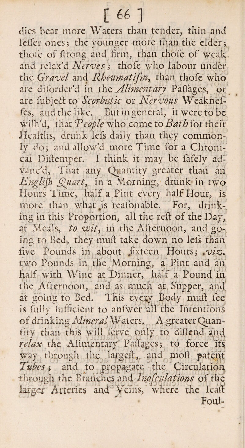 dies bear more Waters than tender, thin and Idler ones 5 the younger more than the elder 5 thofe of ftrong and firm, than thofe of weak and relax’d Nerves; thofe who labour under the Gravel and Rheumatifm, than thofe who are diforder’d in the Alimentary Padages, or are fubje&to Scorbutic or Nervous Weaknef- fes, and the like. But in general, it were to be wifh’d, that People who come to Bath for their Healths, drunk lefs daily than they common¬ ly do 5 and allow’d more Time for a Chroni¬ cal Diftemper. I think it may be fafely ad¬ vanc’d, That any Quantity greater than an Englifh Quart, in a Morning, drunk in two Hours Time, half a Pint every half Hour, is more than \vhat#is reafonable. For, drink¬ ing in this Proportion, all the reft of the Day, at Meals, to wit, in the Afternoon, and go-, ing to Bed, they muft take down no lefs than five Pounds in about jixtecn Hours 5 .viz. two Pounds in the Morning, a Pint and an half with Wine at Dinner, half a Pound in the Afternoon, and as much at Supper, and at going to Bed. This evexj Body mull fee is fully diffident to anfwer all the Intentions of drinking Mineral Waters.. A -greater Quan¬ tity than this will ferve only to diftend and relax the Alimentary' Paifiiges 5 to force its way through the. largeft,, and moft patent Tubes 5 and to propagate the Circulation through the Branches and Inofculations of the larger Arteries and Veins, where the Icaft Foul-